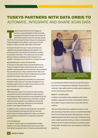 TUSKYS NEWS20
TUSKYS PARTNERS WITH DATA ORBIS TO
AUTOMATE, INTEGRATE AND SHARE SCAN DATA
T
uskys has partnered with technology and
services company DataOrbis to fully automate,
integrate and analyse the data from its point-of-
sales (POS) systems across its 52 Kenyan stores.
This first-of-its-kind partnership in Kenya, has empowered
Tuskys employees and suppliers to gain quick and easy
access to Tuskys scan data, right down to SKU level.
In the past the data from each Tuskys store had to be
collected and manually integrated and analysed. The
process was time consuming and sometimes resulted in
inconsistent information. This made quick and accurate
decision making a challenge for both employees and
suppliers. The good news is that this is no longer the case!
BIG OPPORTUNITY: DATA AUTOMATION
In its quest to ultimately improve operating efficiencies,
Tuskys management team realised there was a massive
benefit to making quicker business decisions. By automating
the scan data process Tuskys understood that they could
not only shorten the time it took to make decisions but also
improve the quality of data they were using.
From a strategic perspective automated scan data means
the entire Tuskys team can now take advantage of more
marketing opportunities as well as ensure they carry the
stock that their customers really want.
WHY DATAORBIS
“After extensive research into retail scan data solutions
we decided to partner with DataOrbis as their powerful
technology provides full visibility across all elements of the
Tuskys business. This includes macro-level data, showing
value and volume growth across different time periods,
as well as store-level data, right down to the individual
product,” said Tuskys CEO Dan Githua.
In addition to their extensive retail expertise, the decision
to choose DataOrbis was based on the fact that their
world-class technology enabled all of Tuskys scan data to
be accessible from anywhere via a password-protected
platform.
THE TECHNOLOGY
In order for Tuskys to gain the detailed level of insight
required, it has given DataOrbis real-time access to all of
their retail scan data per store. This data is automatically fed
into the DataOrbis Platform directly from the POS system.
From there it is integrated and analysed. The end result is
consistent, high quality data that can be used to make quick
and accurate business decisions.
BENEFIT TO SUPPLIERS
In addition to providing Tuskys employees with readily-
available, integrated information, the DataOrbis Platform
also enables Tuskys to easily share its scan data with its
suppliers.
“We recommend that all our suppliers purchase our scan
data. By doing so they’ll have access to valuable information
that’ll not only help with future-planning when it comes to
replenishing stock but also to hone their marketing activity
and in-market spend. By sharing our data via the DataOrbis
Platform we aim to improve and grow our existing supplier
relationships. Overall It’s a win-win situation for all parties,”
said Githua.
DataOrbis Managing Director Kate Davidson
with Tuskys CEO Dan Githua after signing of the
agreement.
 