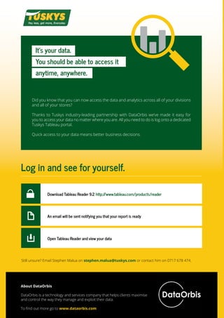 It’s your data.
You should be able to access it
anytime, anywhere.
Did you know that you can now access the data and analytics across all of your divisions
and all of your stores?
 
Thanks to Tuskys industry-leading partnership with DataOrbis we’ve made it easy for
you to access your data no matter where you are. All you need to do is log onto a dedicated
Tuskys Tableau portal.
Quick access to your data means better business decisions.
Log in and see for yourself.
Download Tableau Reader 9.2 http://www.tableau.com/products/reader
An email will be sent notifying you that your report is ready
Open Tableau Reader and view your data
Still unsure? Email Stephen Malua on stephen.malua@tuskys.com or contact him on 0717 678 474.
About DataOrbis
DataOrbis is a technology and services company that helps clients maximise
and control the way they manage and exploit their data.
To find out more go to www.dataorbis.com
 