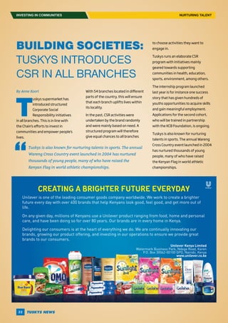 22
INVESTING IN COMMUNITIES NURTURING TALENT
Unilever is one of the leading consumer goods company worldwide. We work to create a brighter
future every day with over 400 brands that help Kenyans look good, feel good, and get more out of
life.
On any given day, millions of Kenyans use a Unilever product ranging from food, home and personal
care, and have been doing so for over 80 years. Our brands are in every home in Kenya.
Delighting our consumers is at the heart of everything we do. We are continually innovating our
brands, growing our product offering, and investing in our operations to ensure we provide great
brands to our consumers.
Creating a brighter future everyday
Unilever Kenya Limited
Watermark Business Park, Ndege Road, Karen
P.O. Box 30062-00100 GPO, Nairobi, Kenya
www.unilever.co.ke
BUILDING SOCIETIES:
TUSKYS INTRODUCES
CSR IN ALL BRANCHES
By Anne Koori
T
uskys supermarket has
introduced structured
Corporate Social
Responsibility initiatives
in all branches. This is in line with
the Chain’s efforts to invest in
communities and empower people’s
lives.
With 54 branches located in different
parts of the country, this will ensure
that each branch uplifts lives within
its locality.
In the past, CSR activities were
undertaken by the brand randomly
and were mainly based on need. A
structured program will therefore
give equal chances to all branches
to choose activities they want to
engage in.
Tuskys runs an elaborate CSR
program with initiatives mainly
geared towards supporting
communities in health, education,
sports, environment, among others.
The internship program launched
last year is for instance one success
story that has given hundreds of
youths opportunities to acquire skills
and gain meaningful employment.
Applications for the second cohort,
who will be trained in partnership
with the KCB Foundation, is ongoing.
Tuskys is also known for nurturing
talents in sports. The annual Wareng
Cross Country event launched in 2004
has nurtured thousands of young
people, many of who have raised
the Kenyan Flag in world athletic
championships.
Tuskys is also known for nurturing talents in sports. The annual
Wareng Cross Country event launched in 2004 has nurtured
thousands of young people, many of who have raised the
Kenyan Flag in world athletic championships.
 