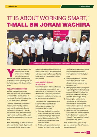 23
Y
ou know why we are not
surprised that we are
ranked among the best
stores in the country?
We have one unique internal policy
that we have been operating with for
the last one year; it is about working
smart.
REGULAR SALES MEETINGS
We have managed to empower
each staff in his/her area of work to
understand the retail business in
numbers and not just the old version
of “our departments sells a lot’’.
I normally hold a sales coordinator’s
meeting every Monday and the
main agenda is always to discuss
performance per category and per
department, using the commission’s
report which analyses well the past
year performance against the current
year.
After the meeting, it’s the duty of each
sales coordinator in each department
to communicate the same message
of work management by performance
to each staff, which I also follow down
with a sample of staffs in each floor to
know whether the message is driven
well to them.
COMMISSIONS; A GREAT
MOTIVATION
Since the inception of the staff reward
scheme through commission, it has
been a battle for performance by each
staff and this has made it possible for
us to achieve and become number one
on two consecutive occasions.
The commission based performance
has enabled our team to do the
following since we pass the
information well to them:
1.	 Eliminate stock outs by ensuring
orders are done well and in detail.
2.	 Stirctly managing of the re-order
level and sales projection while
ordering has enabled us to have
sufficient stocks.
3.	 Re-scheduling our replenishment
times to very early in the morning
and late before we close to enable
our customers shop without
interruption and eventually buy
more.
4.	 Intensifying levels of customer
interactions through world
class one on one service by our
dedicated staffs.
5.	 Managing right/smart pricing and
supporting all promotions through
proper visibility (this is done by a
group of 6 marketing staffs who
report to the manager alone).
6.	 Reducing the wait period by
suppliers at receiving through
efficient verification of goods
making more suppliers to deliver to
our branch as number one.
7.	 Managing staff discipline—there
is no time in this branch to sit and
hold a disciplinary session with
the staff— “you are either in good
discipline or you are out’’.
With all this in place, you can only
get one answer and that is “success,
success, success!’’
‘IT IS ABOUT WORKING SMART,’
T-MALL BM JORAM WACHIRA
STARS CORNERCOMMISSIONS
T-Mall Fresh Department team pose with their branch Manager Joram Wachira.
 