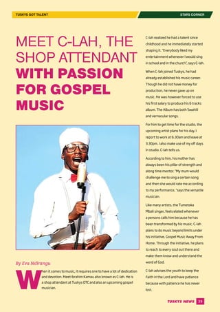 25
By Eva Ndirangu
W
hen it comes to music, it requires one to have a lot of dedication
and devotion. Meet Ibrahim Kamau also known as C-lah. He is
a shop attendant at Tuskys OTC and also an upcoming gospel
musician.
C-lah realized he had a talent since
childhood and he immediately started
shaping it. “Everybody liked my
entertainment whenever I would sing
in school and in the church”, says C-lah.
When C-lah joined Tuskys, he had
already established his music career.
Though he did not have money for
production, he never gave up on
music. He was however forced to use
his first salary to produce his 6 tracks
album. The Album has both Swahili
and vernacular songs.
For him to get time for the studio, the
upcoming artist plans for his day. I
report to work at 6.30am and leave at
3.30pm. I also make use of my off days
in studio. C-lah tells us.
According to him, his mother has
always been his pillar of strength and
along time mentor. “My mum would
challenge me to sing a certain song
and then she would rate me according
to my performance, “says the versatile
musician.
Like many artists, the Tumetoka
Mbali singer, feels elated whenever
a persons calls him because he has
been transformed by his music. C-lah
plans to do music beyond limits under
his initiative, Gospel Music Away From
Home. Through the initiative, he plans
to reach to every soul out there and
make them know and understand the
word of God.
C-lah advises the youth to keep the
Faith in the Lord and have patience
because with patience he has never
lost.
STARS CORNERTUSKYS GOT TALENT
MEET C-LAH, THE
SHOP ATTENDANT
WITH PASSION
FOR GOSPEL
MUSIC
 