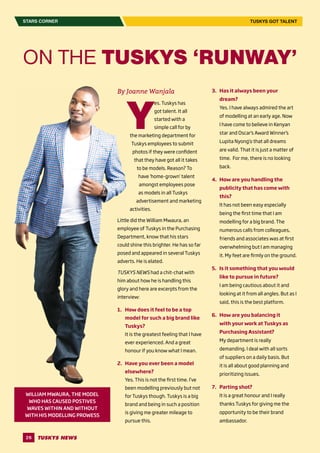 26
STARS CORNER
ON THE TUSKYS ‘RUNWAY’
By Joanne Wanjala
Y
es. Tuskys has
got talent. It all
started with a
simple call for by
the marketing department for
Tuskys employees to submit
photos if they were confident
that they have got all it takes
to be models. Reason? To
have ‘home-grown’ talent
amongst employees pose
as models in all Tuskys
advertisement and marketing
activities.
Little did the William Mwaura, an
employee of Tuskys in the Purchasing
Department, know that his stars
could shine this brighter. He has so far
posed and appeared in several Tuskys
adverts. He is elated.
TUSKYS NEWS had a chit-chat with
him about how he is handling this
glory and here are excerpts from the
interview:
1.	 How does it feel to be a top
model for such a big brand like
Tuskys?
It is the greatest feeling that I have
ever experienced. And a great
honour if you know what I mean.
2.	 Have you ever been a model
elsewhere?
Yes. This is not the first time. I’ve
been modelling previously but not
for Tuskys though. Tuskys is a big
brand and being in such a position
is giving me greater mileage to
pursue this.
3.	 Has it always been your
dream?
Yes. I have always admired the art
of modelling at an early age. Now
I have come to believe in Kenyan
star and Oscar’s Award Winner’s
Lupita Nyong’o that all dreams
are valid. That it is just a matter of
time. For me, there is no looking
back.
4.	 How are you handling the
publicity that has come with
this?
It has not been easy especially
being the first time that I am
modelling for a big brand. The
numerous calls from colleagues,
friends and associates was at first
overwhelming but I am managing
it. My feet are firmly on the ground.
5.	 Is it something that you would
like to pursue in future?
I am being cautious about it and
looking at it from all angles. But as I
said, this is the best platform.
6.	 How are you balancing it
with your work at Tuskys as
Purchasing Assistant?
My department is really
demanding. I deal with all sorts
of suppliers on a daily basis. But
it is all about good planning and
prioritizing issues.
7.	 Parting shot?
It is a great honour and I really
thanks Tuskys for giving me the
opportunity to be their brand
ambassador.
TUSKYS GOT TALENT
WILLIAM MWAURA, THE MODEL
WHO HAS CAUSED POSTIVES
WAVES WITHIN AND WITHOUT
WITH HIS MODELLING PROWESS
 