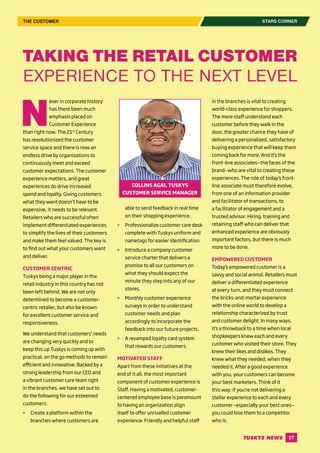 27
STARS CORNER
N
ever in corporate history
has there been much
emphasis placed on
Customer Experience
than right now. The 21st
Century
has revolutionized the customer
service space and there is now an
endless drive by organizations to
continuously meet and exceed
customer expectations. The customer
experience matters, and great
experiences do drive increased
spend and loyalty. Giving customers
what they want doesn’t have to be
expensive, it needs to be relevant.
Retailers who are successful often
implement differentiated experiences
to simplify the lives of their customers
and make them feel valued. The key is
to find out what your customers want
and deliver.
CUSTOMER CENTRIC
Tuskys being a major player in the
retail industry in this country has not
been left behind. We are not only
determined to become a customer-
centric retailer, but also be known
for excellent customer service and
responsiveness.
We understand that customers’ needs
are changing very quickly and to
keep this up Tuskys is coming up with
practical, on the go methods to remain
efficient and innovative. Backed by a
strong leadership from our CEO and
a vibrant customer care team right
in the branches, we have set out to
do the following for our esteemed
customers:
	 Create a platform within the
branches where customers are
TAKING THE RETAIL CUSTOMER
EXPERIENCE TO THE NEXT LEVEL
able to send feedback in real time
on their shopping experience.
	 Professionalize customer care desk
complete with Tuskys uniform and
nametags for easier identification.
	 Introduce a company customer
service charter that delivers a
promise to all our customers on
what they should expect the
minute they step into any of our
stores.
	 Monthly customer experience
surveys in order to understand
customer needs and plan
accordingly to incorporate the
feedback into our future projects.
	 A revamped loyalty card system
that rewards our customers.
MOTIVATED STAFF
Apart from these initiatives at the
end of it all, the most important
component of customer experience is
Staff. Having a motivated, customer-
centered employee base is paramount
to having an organization align
itself to offer unrivalled customer
experience. Friendly and helpful staff
in the branches is vital to creating
world-class experience for shoppers.
The more staff understand each
customer before they walk in the
door, the greater chance they have of
delivering a personalized, satisfactory
buying experience that will keep them
coming back for more. And it’s the
front-line associates—the faces of the
brand—who are vital to creating these
experiences. The role of today’s front-
line associate must therefore evolve,
from one of an information provider
and facilitator of transactions, to
a facilitator of engagement and a
trusted advisor. Hiring, training and
retaining staff who can deliver that
enhanced experience are obviously
important factors, but there is much
more to be done.
EMPOWERED CUSTOMER
Today’s empowered customer is a
savvy and social animal. Retailers must
deliver a differentiated experience
at every turn, and they must connect
the bricks-and-mortar experience
with the online world to develop a
relationship characterized by trust
and customer delight. In many ways,
it’s a throwback to a time when local
shopkeepers knew each and every
customer who visited their store. They
knew their likes and dislikes. They
knew what they needed, when they
needed it. After a good experience
with you, your customers can become
your best marketers. Think of it
this way: if you’re not delivering a
stellar experience to each and every
customer—especially your best ones—
you could lose them to a competitor
who is.
COLLINS AGAI, TUSKYS
CUSTOMER SERVICE MANAGER
THE CUSTOMER
 