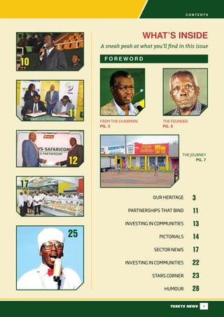 TUSKYS NEWS 1
10
WHAT’S INSIDE
A sneak peak at what you’ll find in this issue
F O R E W O R D
25
11
12
17
OUR HERITAGE
PARTNERSHIPS THAT BIND
INVESTING IN COMMUNITIES
PICTORIALS
SECTOR NEWS
INVESTING IN COMMUNITIES
STARS CORNER
HUMOUR
3
11
13
14
17
22
23
28
THE FOUNDER
PG. 5
FROM THE CHAIRMAN
PG. 3
THE JOURNEY
PG. 7
C O N T E N T S
17
 