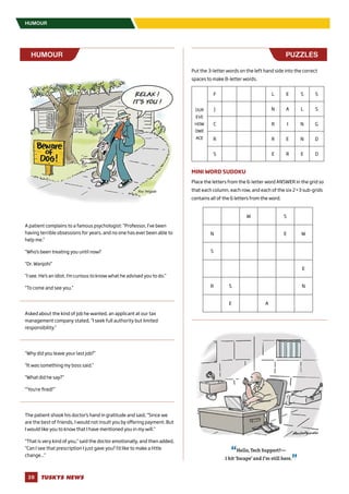TUSKYS NEWS28
HUMOUR
A patient complains to a famous psychologist: “Professor, I’ve been
having terrible obsessions for years, and no one has ever been able to
help me.”
“Who’s been treating you until now?
“Dr. Wanjohi”
“I see. He’s an idiot. I’m curious to know what he advised you to do.”
“To come and see you.”
Asked about the kind of job he wanted, an applicant at our tax
management company stated, “I seek full authority but limited
responsibility.”
“Why did you leave your last job?”
“It was something my boss said.”
“What did he say?”
“‘You’re fired!’”
The patient shook his doctor’s hand in gratitude and said, “Since we
are the best of friends, I would not insult you by offering payment. But
I would like you to know that I have mentioned you in my will.”
“That is very kind of you,” said the doctor emotionally, and then added,
“Can I see that prescription I just gave you? I’d like to make a little
change...”
HUMOUR PUZZLES
Put the 3-letter words on the left hand side into the correct
spaces to make 8-letter words.
OUR
EVE
HOW
OWE
ACE
F L E S S
J N A L S
C R I N G
R R E N D
S E R E D
MINI WORD SUDOKU
Place the letters from the 6-letter word ANSWER in the grid so
that each column, each row, and each of the six 2×3 sub-grids
contains all of the 6 letters from the word.
W S
N E W
S
E
R S N
E A
 
