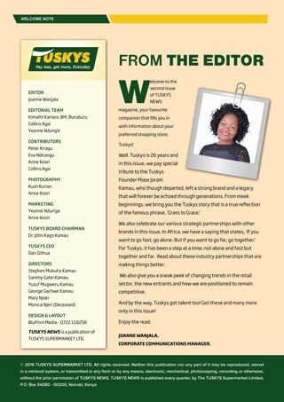 TUSKYS NEWS2
W
elcome to the
second issue
of TUSKYS
NEWS
magazine, your favourite
companion that fills you in
with information about your
preferred shopping store,
Tuskys!
Well. Tuskys is 26 years and
in this issue, we pay special
tribute to the Tuskys
Founder Mzee Joram
Kamau, who though departed, left a strong brand and a legacy
that will forever be echoed through generations. From meek
beginnings, we bring you the Tuskys story that is a true reflection
of the famous phrase, ‘Grass to Grace.’
We also celebrate our various strategic partnerships with other
brands in this issue. In Africa, we have a saying that states, ‘If you
want to go fast, go alone. But if you want to go far, go together.’
For Tuskys, it has been a step at a time; not alone and fast but
together and far. Read about these industry partnerships that are
making things better.
We also give you a sneak peek of changing trends in the retail
sector, the new entrants and how we are positioned to remain
competitive.
And by the way, Tuskys got talent too! Get these and many more
only in this issue!
Enjoy the read.
JOANNE WANJALA,
CORPORATE COMMUNICATIONS MANAGER.
WELCOME NOTE
FROM THE EDITOR
EDITOR
Joanne Wanjala
EDITORIAL TEAM
Kimathi Kariara, BM, Buruburu
Collins Agai
Yvonne Ndung’e
CONTRIBUTORS
Peter Kiragu
Eva Ndirangu
Anne Koori
Collins Agai
PHOTOGRAPHY
Kush Kurian
Anne Koori
MARKETING
Yvonne Ndun’ge
Anne Koori
TUSKYS BOARD CHAIRMAN
Dr. John Kago Kamau
TUSKYS CEO
Dan Githua
DIRECTORS
Stephen Mukuha Kamau
Sammy Gatei Kamau
Yusuf Mugweru Kamau
George Gachwe Kamau
Mary Njoki
Monica Njeri (Deceased)
DESIGN & LAYOUT
BluPrint Media - 0722 118258
TUSKYS NEWS is a publication of
TUSKYS SUPERMARKET LTD.
© 2016 TUSKYS SUPERMARKET LTD. All rights reserved. Neither this publication nor any part of it may be reproduced, stored
in a retrieval system, or transmitted in any form or by any means, electronic, mechanical, photocopying, recording or otherwise,
without the prior permission of TUSKYS NEWS. TUSKYS NEWS is published every quarter, by The TUSKYS Supermarket Limited,
P.O. Box 54280 - 00200, Nairobi, Kenya
 