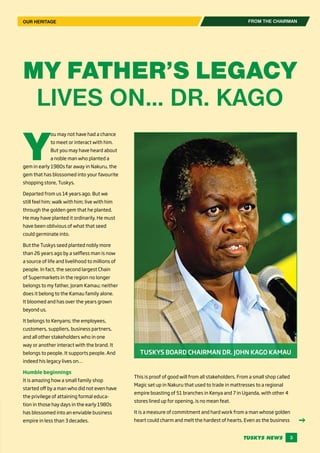 TUSKYS NEWS 3
FROM THE CHAIRMAN
MY FATHER’S LEGACY
LIVES ON… DR. KAGO
TUSKYS BOARD CHAIRMAN DR. JOHN KAGO KAMAU
Y
ou may not have had a chance
to meet or interact with him.
But you may have heard about
a noble man who planted a
gem in early 1980s far away in Nakuru, the
gem that has blossomed into your favourite
shopping store, Tuskys.
Departed from us 14 years ago. But we
still feel him; walk with him; live with him
through the golden gem that he planted.
He may have planted it ordinarily. He must
have been oblivious of what that seed
could germinate into.
But the Tuskys seed planted nobly more
than 26 years ago by a selfless man is now
a source of life and livelihood to millions of
people. In fact, the second largest Chain
of Supermarkets in the region no longer
belongs to my father, Joram Kamau; neither
does it belong to the Kamau family alone.
It bloomed and has over the years grown
beyond us.
It belongs to Kenyans; the employees,
customers, suppliers, business partners,
and all other stakeholders who in one
way or another interact with the brand. It
belongs to people. It supports people. And
indeed his legacy lives on…
Humble beginnings
It is amazing how a small family shop
started off by a man who did not even have
the privilege of attaining formal educa-
tion in those hay days in the early 1980s
has blossomed into an enviable business
empire in less than 3 decades.
This is proof of good will from all stakeholders. From a small shop called
Magic set up in Nakuru that used to trade in mattresses to a regional
empire boasting of 51 branches in Kenya and 7 in Uganda, with other 4
stores lined up for opening, is no mean feat.
It is a measure of commitment and hard work from a man whose golden
heart could charm and melt the hardest of hearts. Even as the business
OUR HERITAGE
 