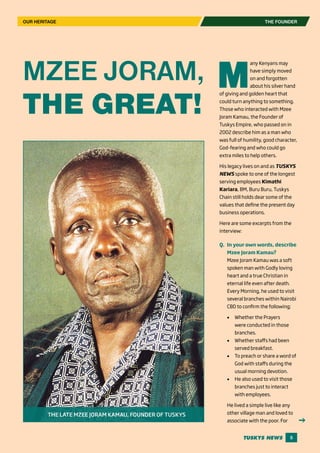 5
OUR HERITAGE
M
any Kenyans may
have simply moved
on and forgotten
about his silver hand
of giving and golden heart that
could turn anything to something.
Those who interacted with Mzee
Joram Kamau, the Founder of
Tuskys Empire, who passed on in
2002 describe him as a man who
was full of humility, good character,
God-fearing and who could go
extra miles to help others.
His legacy lives on and as TUSKYS
NEWS spoke to one of the longest
serving employees Kimathi
Kariara, BM, Buru Buru, Tuskys
Chain still holds dear some of the
values that define the present day
business operations.
Here are some excerpts from the
interview:
Q.	 In your own words, describe
Mzee Joram Kamau?
Mzee Joram Kamau was a soft
spoken man with Godly loving
heart and a true Christian in
eternal life even after death.
Every Morning, he used to visit
several branches within Nairobi
CBD to confirm the following;
•	 Whether the Prayers
were conducted in those
branches.
•	 Whether staffs had been
served breakfast.
•	 To preach or share a word of
God with staffs during the
usual morning devotion.
•	 He also used to visit those
branches just to interact
with employees.
He lived a simple live like any
other village man and loved to
associate with the poor. For
MZEE JORAM,
THE GREAT!
THE LATE MZEE JORAM KAMAU, FOUNDER OF TUSKYS
THE FOUNDER
 