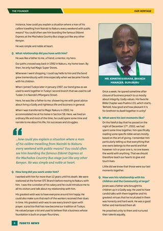 6
Once a week, he spared sometime after
closure of business preach to us mostly
about integrity, Godly values. His favorite
Bible Chapter was Psalms 133, which starts,
‘Behold, how good and how pleasant it is
for brethren to dwell together in unity!’
Q.	 What were his last moments like?
On the fateful day that he passed on the
night of December 17th
, 2002, we had
spent some time together, him specifically
reading some specific bible verses mostly
based on the art of giving. I remember him
particularly telling us that everything that
one owns belongs to the world and that
however rich or poor one is, no one leaves
the world with anything. That we should
therefore teach our hearts to give and
touch lives.
Little did we know that those were our last
moments together.
Q.	 How was his relationship with his
children and the Community at large?
Joram was a father who brought his
children up in a Godly way. He used to have
candid talks with them together and his
greatest virtues that he inculcated in them
was honesty and hard work. He was a good
father and mentored them all.
He preached unity to them and nurtured
their talents equally.
instance, how could you explain a situation where a man of his
calibre travelling from Nairobi to Nakuru every weekend with public
means? You could often see him boarding the famous Eldoret
Express at the Machakos Country Bus stage just like any other
Kenyan.
He was simple and noble at heart.
Q.	 What relationship did you have with him?
He was like a father to me, a friend, a mentor, my hero.
Our paths crossed way back in 1992 in Nakuru, my home town. By
then, he only had Magic Super Stores.
Whenever I went shopping, I could say hello to him and the bond
grew tremendously with time especially when we became friends
with his children.
When I joined Tuskys later in January 1997, our bond grew as we
used to work together in Tuskys’ second branch that we used to call
Tusker 2 in Nairobi’s Mfangano Street.
Here, he was like a father to me; showering me with great advice
about living a Godly and righteous life and business in general.
When I was transferred to Magic Nakuru in 2002, he
accommodated me at his home in Section 58. Here, we lived an
ordinary life and most of the time, he could spare some time and
narrate to me about his life, his successes and struggles.
Q.	 How long did you work under him?
I worked with him for more than 12 years until his death. We were
stationed at the former OTC Branch before moving to Nakuru with
him. I was the custodian of his salary and he could introduce me to
all his visitors and talk about my relationship with him.
His greatest wish was to have everyone around him happy. He
could also make sure that each of the workers received their dues
in time. His greatest wish was to see every branch open with
prayer, a practice that has now become our tradition at Tuskys.
He valued prayer a lot and used to believe that a business whose
foundation is built on prayer flourishes.
THE FOUNDER
…how could you explain a situation where a man
of his calibre travelling from Nairobi to Nakuru
every weekend with public means? You could often
see him boarding the famous Eldoret Express at
the Machakos Country Bus stage just like any other
Kenyan. He was simple and noble at heart.
OUR HERITAGE
MR. KIMATHI KARIARA, BRANCH
MANAGER, BURUBURU
 