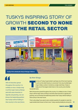 7
THE JOURNEY
TUSKYS INSPIRING STORY OF
GROWTH SECOND TO NONE
IN THE RETAIL SECTOR
By Peter Kiragu
T
he story of Tuskys Supermarket is perhaps one of the most inspiring
in as far as the retail industry is concerned. From very humble begin-
nings in Nakuru where it started as a single small shop, Tuskys is
today one of the largest retail chains in the country and a familiar
household name.
With 54 branches spread throughout the country, it is unlikely to miss a Tuskys
shop in all the major towns of Kenya. And with seven branches in Uganda and
growing, one can foresee the leadership position that Tuskys will be holding in
that country in the near future.
That is why today if you were to ask a random question for people to name the
supermarkets best known to them most, Tuskys would probably be among the
OUR HERITAGE
Tuskys first wholesale shop in Rongai, Nakuru
With 54 branches spread
throughout the country, it is
unlikely to miss a Tuskys shop
in all the major towns of Kenya.
And with seven branches in
Uganda and growing, one can
foresee the leadership position
that Tuskys will be holding in
that country in the near future.
 