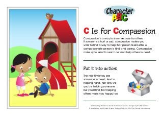 Character
ABABCC
C Is for Compassion
Compassion is a way to show we care for others.
If someone is hurt or sad, compassion makes you
want to find a way to help that person feel better. A
compassionate person is kind and caring. Compassion
makes you want to reach out and help others in need.
Put it into action:
The next time you see
someone in need, lend a
helping hand. Not only will
you be helping someone,
but you’ll find that helping
others make you happy too.
Authored by Katiuscia Giusti. Illustrations by Alvi. Design by Stefan Merour.
Published by My Wonder Studio. Copyright © 2015 by The Family International
 
