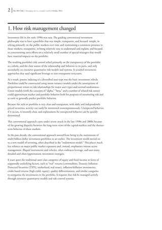 2 | The 300 Club | Managing risk in a complex world | October 2014 
1. How risk management changed 
Investment life in the early 1990s was easy. The guiding conventional investment 
philosophy was to have a portfolio that was simple, transparent, and focused: simple, in 
relying primarily on the public markets over time and maintaining a consistent presence in 
those markets; transparent, in being relatively easy to understand and explain; and focused, 
in concentrating extra efforts on a relatively small number of special strategies that would 
have material impacts on the portfolio. 
The resulting portfolio’s risk control relied primarily on the transparency of the portfolio 
as a whole, and the clear nature of the relationship and behavior to its parts, and only 
secondarily on extensive quantitative risk models and systems. It avoided investment 
approaches that used significant leverage or non-transparent structures. 
As a result, passive indexing of a diversified asset type was the basic investment vehicle. 
Portfolios could be constructed using mean-variance models under the assumptions of 
proportionate return to risk relationships for major asset types and normal randomness. 
Linear models (with the concepts of “alpha,” “beta,” and a number of related risk ratios) 
could approximate market and portfolio behavior both for purposes of monitoring risk and 
as tools to generally predict portfolio behavior. 
Because the style or portfolio is very clear and transparent, with daily and independently 
priced securities, activity can easily be monitored contemporaneously. Unexpected behavior, 
if it occurs, is instantly clear, and explanations for unexpected behavior can be quickly 
determined. 
This conventional approach came under severe attack in the late 1990s and 2000s because 
of the growing disparity between the long-term views of the capital markets and the shorter-term 
behavior of those markets. 
In the past decade, the conventional approach moved from being in the mainstream of 
multi-billion-dollar investment portfolios to an outlier. The investment world moved on 
to a new model of investing, often described as the “endowment model.” This places much 
less reliance on major public market exposures and, instead, emphasizes intense active 
management, illiquid instruments and vehicles, often embraces leverage, and uses many 
detailed and often opportunistic investment strategies. 
It tears apart the traditional asset-class categories of equity and fixed income in favor of 
supposedly underlying factors, such as “real” returns (commodities, Treasury Inflation- 
Protected Securities [TIPS], timberland, real estate), inflation/deflation investments, 
credit-based returns (high-yield, equity), quality differentiations, and similar categories 
to reorganize the investments in the portfolio. It requires that risk be managed actively 
through extensive quantitative models and risk-control systems. 
 
