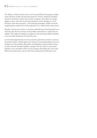 6 | The 300 Club | Managing risk in a complex world | October 2014 
The influence of these unusual events on near-term portfolio risk management simply 
means that linear models and risk systems based on “normal” randomness should be 
rejected as the primary tools for close-to-shore navigation. The markets are complex 
adaptive systems, and at the moment the mathematics of that discipline are at best 
descriptive rather than prescriptive. Like predicting earthquakes, reliable systems for 
navigating future market risk are still an aspiration, not a usable tool for major actions. 
Therefore, the best risk control in a non-linear world still comes from being able to see, 
relatively easily, all the investments in the portfolio, their behaviors, and how they fit 
together. This emphasizes simplicity, transparency, and maintaining sufficient liquidity 
to survive market disruptions of at least three years. 
A conventional approach does not rely on extensive quantitative controls or systems as 
the primary bastion to defend against risk. Instead, conventional portfolios rely on the 
transparency of the portfolio, daily public and independent pricing of public-market 
securities (with the attendant liquidity), managers with clear styles or concentrated 
portfolios, and a reasonable number of active manager relationships that can be easily 
followed and understood, to protect them from unexpected and unforeseen events. 
 
