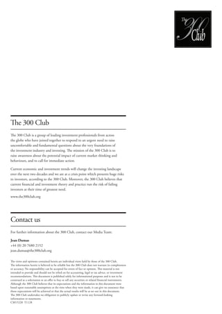 The 300 Club 
The 300 Club is a group of leading investment professionals from across 
the globe who have joined together to respond to an urgent need to raise 
uncomfortable and fundamental questions about the very foundations of 
the investment industry and investing. The mission of the 300 Club is to 
raise awareness about the potential impact of current market thinking and 
behaviours, and to call for immediate action. 
Current economic and investment trends will change the investing landscape 
over the next two decades and we are at a crisis point which presents huge risks 
to investors, according to the 300 Club. Moreover, the 300 Club believes that 
current financial and investment theory and practice run the risk of failing 
investors at their time of greatest need. 
www.the300club.org 
Contact us 
For further information about the 300 Club, contact our Media Team: 
Jean Dumas 
+44 (0) 20 7680 2152 
jean.dumas@the300club.org 
The views and opinions contained herein are individual views held by those of the 300 Club. 
The information herein is believed to be reliable but the 300 Club does not warrant its completeness 
or accuracy. No responsibility can be accepted for errors of fact or opinion. This material is not 
intended to provide and should not be relied on for accounting, legal or tax advice, or investment 
recommendations. This document is published solely for informational purposes and is not to be 
construed as a solicitation or an offer to buy or sell any securities or related financial instruments. 
Although the 300 Club believes that its expectations and the information in this document were 
based upon reasonable assumptions at the time when they were made, it can give no assurance that 
those expectations will be achieved or that the actual results will be as set out in this document. 
The 300 Club undertakes no obligation to publicly update or revise any forward-looking 
information or statements. 
CM15220 T1128 
Club 
e 
