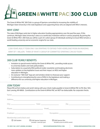 GREEN&WHITE PAC 300 CLUB
    The Green & White PAC 300 Club is a group of Spartans committed to increasing the visibility of
    Michigan State University in the state legislature and supporting those who are aligned with MSU’s interests.

WHITE PAC 300 CLUB
    WHY JOIN?
    The state of Michigan ranks last in higher education funding appropriations over the past five years. If this
    continues, Michigan State University’s status as a world class institution will be in serious jeopardy. By joining the
    Green & White PAC’s 300 Club you will be a part of a select group of individuals working to ensure MSU remains a
    world-leading university and an economic engine for our state.



     2,500 YEARS AGO, IT TOOK ONLY 300 SPARTANS TO DEFEND THEIR HOMELAND FROM AN INVADING
     ARMY OF 1 MILLION. THINK OF WHAT A GROUP OF COMMITTED SPARTANS CAN DO TODAY.



    300 CLUB YEARLY BENEFITS
      • Invitation to special events held by the Green & White PAC, providing inside access
        to university leaders and state policymakers.
      • Subscription to a quarterly MSU political insider newsletter and breaking electronic
        news updates on key legislative issues and their impact on MSU and higher
        education in Michigan.
      • An exclusive “300 Club” logo pin and window sticker to showcase your support.
      • Contributing to strengthening the voice of MSU in the legislature and making a
        difference for our university and higher education in Michigan.


    JOIN TODAY
    Please fill out form below and send it along with your check made payable to Green & White PAC to P.O. Box 1461,
    East Lansing, MI 48826. Contributions to the Green & White PAC are NOT tax deductable. No corporate checks.

    Name:

    Address:

    City:                                        State:                                             Zip:

    Phone:                                                      Email:

    Employer:                                                            Occupation:

    Membership Level (check one):
               $20 Student              $100 Spartan Supporter                $300 Spartan Elite
                                        (Includes 1 event per year)           (Includes access to all PAC events)


    P.O. BOX 1461, EAST LANSING, MI 48826                     INFO@GREENANDWHITEPAC.COM                             WWW.GREENANDWHITEPAC.COM
 