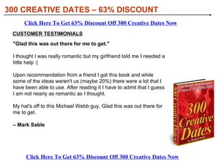 [object Object],[object Object],[object Object],WHAT YOU’LL DISCOVER IN 300 CREATIVE DATES: 300 CREATIVE DATES – 63% DISCOUNT Click Here To Get 63% Discount Off 300 Creative Dates Now Click Here To Get 63% Discount Off 300 Creative Dates Now 