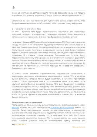 10 | С т р а н и ц а
300cubits.tech
(всего 25 миллионов долларов США). Команда 300cubits намерена продать
еще 18 млн. TEU токенов начиная с 15 марта 2018 года в ходе проведения ICO.
Остальные 20 млн. TEU токенов для публичного рынка, скорее всего, либо
будут сожжены (выведены из обращения), либо проданы рынку в будущем.
Привлечение клиентов
54 млн. токенов TEU будут предоставлены бесплатно для отраслевых
компаний морских контейнерных перевозок, которые будут внедрять и
использовать их в реальном бизнесе при букировке отправок грузов.
Начиная с 1 февраля 2018 года, 40 миллионов токенов TEU будут распределены
между линиями и их клиентами (грузоотправителями) для использования в
качестве букинг-депозитов. Распределение будет производиться в порядке
поступления заявок. Компании, внедрившие токены в свой букинг процесс
первыми, получат большее количество токенов, чем их доля на рынке морских
перевозок. Все токены, предоставленные бесплатно для отрасли, будут
подвергнуты 2-летнему блокированию, в соответствии с которым держатели
токенов должны использовать их непосредственно в процессе букировки в
качестве депозита. Держатели токенов должны совершить как минимум 24
транзакции на протяжении 2 летнего периода, т.е. в среднем совершать 1
букировку груза в месяц.
300cubits также заключат стратегическое партнерское соглашение с
некоторыми крупными компаниями, внедрившими токены TEU в качестве
букинг-депозита, которые также будут выступать в качестве промотеров
проекта среди другихучастников логистической цепи. Например, если
крупный дистрибьютор внедряет токены TEU для букировки перевозок
собственных грузов, линия, с которой у него заключен договор, должна быть
готова использовать токены тоже. Аналогичным образом, линия, участвующая
в проекте как промоутер, может также получать дополнительные токены TEU,
чтобы побудить грузоотправителей использовать токены TEU в качестве
букинг-депозита.
Регистрация грузоотправителей
Распределение токенов между грузоотправителями будет происходить через
вебсайт проекта 300cubits на следующих Условиях и Соглашениях. 20 млн. TEU
токенов будут распределены между грузоотправителями в количестве,
высчитываемом либо от доли рынка грузоотправителя, либо в минимальном
необходимом количестве токенов TEU, в зависимости от того, что больше.
Минимальное количество токенов TEU устанавливается на таком уровне,
чтобы каждый участник получал необходимую сумму токенов для
 
