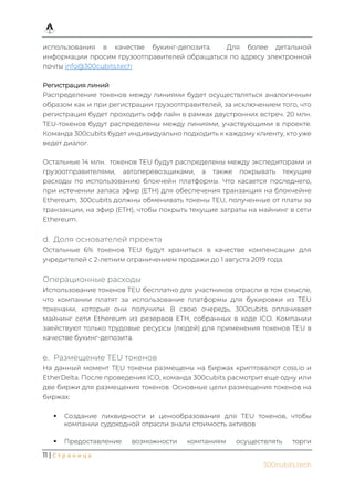 11 | С т р а н и ц а
300cubits.tech
использования в качестве букинг-депозита. Для более детальной
информации просим грузоотправителей обращаться по адресу электронной
почты info@300cubits.tech
Регистрация линий
Распределение токенов между линиями будет осуществляться аналогичным
образом как и при регистрации грузоотправителей, за исключением того, что
регистрация будет проходить офф лайн в рамках двустронних встреч. 20 млн.
TEU-токенов будут распределены между линиями, участвующими в проекте.
Команда 300cubits будет индивидуально подходить к каждому клиенту, кто уже
ведет диалог.
Остальные 14 млн. токенов TEU будут распределены между экспедиторами и
грузоотправителями, автоперевозщиками, а также покрывать текущие
расходы по использованию блокчейн платформы. Что касается последнего,
при истечении запаса эфир (ETH) для обеспечения транзакция на блокчейне
Ethereum, 300cubits должны обменивать токены TEU, полученные от платы за
транзакции, на эфир (ETH), чтобы покрыть текущие затраты на майнинг в сети
Ethereum.
Доля основателей проекта
Остальные 6% токенов TEU будут храниться в качестве компенсации для
учредителей с 2-летним ограничением продажи до 1 августа 2019 года.
Операционные расходы
Использование токенов TEU бесплатно для участников отрасли в том смысле,
что компании платят за использование платформы для букировки из TEU
токенами, которые они получили. В свою очередь, 300cubits оплачивает
майнинг сети Ethereum из резервов ETH, собранных в ходе ICO. Компании
заействуют только трудовые ресурсы (людей) для применения токенов TEU в
качестве букинг-депозита.
Размещение TEU токенов
На данный момент TEU токены размещены на биржах криптовалют coss.io и
EtherDelta. После проведения ICO, команда 300cubits расмотрит еще одну или
две биржи для размещения токенов. Основные цели размещения токенов на
биржах:
▪ Создание ликвидности и ценообразования для TEU токенов, чтобы
компании судоходной отрасли знали стоимость активов
▪ Предоставление возможности компаниям осуществлять торги
 