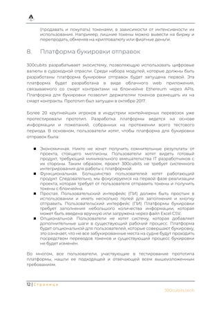 12 | С т р а н и ц а
300cubits.tech
(продавать и покупать) токенами, в зависимости от интенсивности их
использования. Например, лишние токены можно вывести на биржу и
перепродать, обменяв на криптовалюту или фиатные деньги.
8. Платформа букировки отправок
300cubits разрабатывает экосистему, позволяющую использовать цифровые
валюты в судоходной отрасли. Среди набора модулей, которые должны быть
разработаны платформа букировки отправок будет запущена первой. Эта
платформа будет разработана в виде облачного web приложения,
связываемого со смарт контрактами на блокчейне Ethereum через APIs.
Платформа для букировки позволит держателям токенов размещать их на
смарт контракты. Прототип был запущен в октябре 2017.
Более 20 крупнейших игроков в индустрии контейнерных перевозок уже
протестировали прототип. Разработка платформы ведется на основе
информации и пожеланий, собранных на протяжении всего тестового
периода. В основном, пользователи хотят, чтобы платформа для букировки
отправок была:
 Экономичная. Никто не хочет получить сомнительные результаты от
проекта, стоящего миллионы. Пользователи хотят видеть готовый
продукт, требующий минимального вмешательства IT разработчиков с
их стороны. Таким образом, проект 300cubits не требует системного
интегрирования для работы с платформой.
 Функциональная. Большинство пользователей хотят работающий
продукт. Следовательно, мы фокусируемся на первой фазе реализации
проекта, которая требует от пользователя отправить токены и получить
токены с блокчейна.
 Простая. Пользовательский интерфейс (ПИ) должен быть простым в
использовании и иметь несколько полей для заполнения и кнопку
отправить. Пользовательский интерфейс (ПИ) Платформы букировки
требует заполнения небольшого количества информации, которая
может быть введена вручную или загружена через файл Excel CSV.
 Опциональной. Пользователи не хотят систему, которая добавляет
дополнительные шаги в существующий рабочий процесс. Платформа
будет опциональной для пользователей, которые совершают букировку,
это означает, что не все забукированные места на судне будут проходить
посредством переводов токенов и существующий процесс букировки
не будет изменён.
Во многом, все пользователи, участвующие в тестирование прототипа
платформы, нашли ее подходящей и отвечающей всем вышеизложенным
требованиям.
 