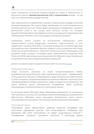 15 | С т р а н и ц а
300cubits.tech
смарт контрактом количества токенов каждой из сторон в зависимости от
результата сделки. Целевой депозитный счет с ограничением вывода - тот же
счет, но с ограничением вывода токенов.
При перечислении отправителем токенов с ограничением вывода в качестве
депозита букировки, TEU токены будут перемещены со счёта отправителя на
целевой депозитный счет. Токены будут возвращены отправителю с целевого
депозитного счёта в том случае, если поступит сигнал, что отправка
груза/контейнеров была произведена согласно инструкций по букировки. Все
перемещения токенов в этом случае будут в основном контракте.
Управление всеми счетами, за исключением собственного счёта,
осуществляется только владельцем основного смарт-контракта, то есть
владельцем кошелька 300cubits. С помощью встроенных в кошелек функций,
пользователи могут проверять балланс каждого счёта в кошельках Mist, Parity,
MEW или на сайте etherscan.io. Также TEU токены могут быть перемещены из/в
основной смарт контракт, использую выше перечисленные кошельки Mist,
Parity или MEW. Другие функции осуществляются 300cubits через встроенный
в промежуточное звено модуля букировки сервер API.
Детали основного смарт контракта можно найти по ссылке GitHub.
Промежуточное звено
Смарт контракты написаны на языке программирования Solidity,
разработанном сетью Ethereum. Цель промежуточного звена - преобразовать
логику реального бизнеса, отображаемую в виде программного обеспечения,
в смарт контракты, запрограммированные должным образом, используя язык
программирования Solidity и разместить смарт контракты в сети Ethereum. Это
звено является неким программным интерфейсом Web3 JavaScript,
связывающее основное (Ethereum) и прикладное звенья.
В настоящее время 300cubits ведет переговоры компаниями по интеграции
TEU токенов в их системы. Эти компании, вместо использования программного
обеспечения 300cubits, могут расширить возможности своих систем,
интегрировав использования TEU токенов в качестве депозита букировки.
Прикладное звено
Прикладное звено обеспечивает удобный внешний интерфейс для
участников судоходной отрасли. При использовании платформы для
букировки 300 cubits пользователь не найдет существенных отличий с
платформами, которыми пользуются компании в настоящее время.
 