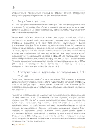 16 | С т р а н и ц а
300cubits.tech
Следовательно, пользователи судоходной отрасли (линии, отправители)
найдут платформу для букировки легкой в использовании.
9. Разработка системы
300cubits разрабатывает блокчейн часть модуля букировки под руководством
основателя Jonathan Lee. Разработка основного контракта после нескольких
дополнений, сделанных на основе отзывов участников, тестирующих прототип,
уже практически завершена.
Кроме того, 300cubits привлекли Kinetix для оценки основного звена и
разработки промежуточного и прикладного звеньев цепи проекта. Запуск
платформы ожидается на 15 июня 2018. Kinetix - крупнейшая IT фирма,
основанная в Гонконге более 18 лет назад, выполнившая более 600 контрактов,
среди которых проекты и решения в сфере государственного управления в
Гонконге, страхования, проекты общественного значения в Гонконге и Макао,
а также многочисленные проекты по заказу частных предприятий. Kinetix
оказывают услуги наивысшего качества в сфере IT, что подтверждает также
наличие сертификата качества по стандарту ISO 20000-1:2011-IT. Правительство
Гонконга неоднократно награждает Kenitix сертификатами качества 4 (SQA-
QPS4) по всем категориям. Также Kenitix является партнером с такими
лидерами IT рынка как IBM, Microsoftt, SAP и Oracle.
10. Альтернативные варианты использования TEU
токенов
Существует множество способов использования TEU токенов в качестве
депозитов при букировке. В июне этого года 300cubits запускает платформу,
которая не требует затрат по интеграции с системами пользователей, удобна
и проста в использовании и требует лишь небольших инвестиций со стороны
пользователей.
Полностью интегрированная модель будет позволять линиям распоряжаться
своими токенами в их собственной системе букинга, которая связана
посредством EDI или API с нашим модулем букировки. Также, отправитель
будет иметь возможность перечислять и распоряжаться своими токенами
непосредственно из собственной системы заказов/снабжения в случае
полного интегрирования. Однако, системная интеграция модуля будет
зависеть от нескольких сторон и может занять более долгое время и
потребовать больших инвестиций до выхода на рынок нашей платформы.
Следовательно, 300cubits решили запустить проект без интеграции в июне, а
затем разработать модель интеграции с различными участниками проекта,
когда они будут готовы это сделать.
 