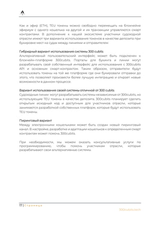 17 | С т р а н и ц а
300cubits.tech
Как и эфир (ETH), TEU токены можно свободно перемещать на блокчейне
эфириум с одного кошелька на другой и их транзакции управляются смарт
контрактами. В дополнение к нашей экосистеме участники судоходной
отрасли имеют три варианта использования токенов в качестве депозита при
букировке мест на судах между линиями и отправителем:
Гибридный вариант использования системы 300 cubits
Альтернативный пользовательский интерфейс может быть подключен к
блокчейн-платформе 300cubits. Порталы для букинга и линии могут
разрабатывать свой собственный интерфейс для использования с 300cubits
API и основным смарт-контрактом. Таким образом, отправители будут
использовать токены на той же платформе где они букировали отправки до
этого, что позволяет произвести более лучшую интеграцию и откроет новые
возможности в данном процессе.
Вариант использования своей системы отличной от 300 cubits
Судоходные линии могут разрабатывать системы независимые от 300cubits, но
использующие TEU токены в качестве депозита. 300cubits планирует сделать
открытым исходный код и доступным для участников отрасли, которые
занимаются разработкой собственных платформ, которые будут использовать
TEU токены.
Пиринговый вариант
Между электронными кошельками может быть создан новый пиринговый
канал. В настройке, разработке и адаптации кошельков к определенным смарт
контрактам может помочь 300cubits.
При необходимости, мы можем оказать консультативные услуги по
программированию, чтобы помочь участникам отрасли, которые
разрабатывают свои альтернативные системы.
 
