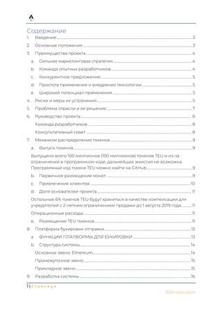 1 | С т р а н и ц а
300cubits.tech
Содержание
1. Введение.........................................................................................................................................................................3
2. Основные положения........................................................................................................................................3
3. Преимущества проекта ...................................................................................................................................4
a. Сильная маркетинговая стратегия..................................................................................................4
b. Команда опытных разработчиков....................................................................................................4
c. Конкурентное предложение..................................................................................................................5
d. Простота применения и внедрения технологии...............................................................5
e. Широкий потенциал применения...................................................................................................5
4. Риски и меры их устранения.......................................................................................................................5
5. Проблема отрасли и ее решение...........................................................................................................7
6. Руководство проекта.......................................................................................................................................... 8
Команда разработчиков ................................................................................................................................. 8
Консультативный совет ................................................................................................................................... 8
7. Механизм распределения токенов......................................................................................................9
Выпуск токенов....................................................................................................................................................9
Выпущено всего 100 миллионов (100 миллионов) токенов TEU и из-за
ограничений в программном коде, дальнейшая эмиссия не возможна.
Программный код токена TEU можно найти на GitHub.........................................................9
Первичное размещение монет...........................................................................................................9
Привлечение клиентов ............................................................................................................................ 10
Доля основателей проекта......................................................................................................................11
Остальные 6% токенов TEU будут храниться в качестве компенсации для
учредителей с 2-летним ограничением продажи до 1 августа 2019 года.............11
Операционные расходы......................................................................................................................................11
Размещение TEU токенов.........................................................................................................................11
8. Платформа букировки отправок...........................................................................................................12
a. ФУНКЦИИ ПЛАТФОРМЫ ДЛЯ БУКИРОВКИ ........................................................................13
b. Структура системы......................................................................................................................................... 14
Основное звено: Ethereum......................................................................................................................... 14
Промежуточное звено.....................................................................................................................................15
Прикладное звено...............................................................................................................................................15
9. Разработка системы...........................................................................................................................................16
 