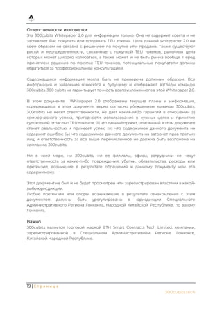 19 | С т р а н и ц а
300cubits.tech
Ответственности и оговорки:
Эта 300cubits Whitepaper 2.0 для информации только. Она не содержит совета и не
заставляет Вас покупать или продавать TEU токены. Цель данной whitepaper 2.0 ни
коем образом не связана с решением по покупке или продаже. Также существуют
риски и неопределенности, связанные с покупкой TEU токенов, рыночная цена
которых может широко колебаться, а также может и не быть рынка вообще. Перед
принятием решения по покупке TEU токенов, потенциальные покупатели должны
обратиться за профессиональной консультацией.
Содержащаяся информация могла быть не проверена должным образом. Вся
информация и заявления относятся к будущему и отображают взгляды команды
300cubits. 300 cubits не гарантирует точность всего изложенного в этой Whitepaper 2.0.
В этом документе Whitepaper 2.0 отображены текущие планы и информация,
содержащаяся в этом документе, верна согласно убеждениям команды 300cubits,
300cubits не несет ответственности, не дает каких-либо гарантий в отношении (i)
коммерческого успеха, пригодности, использования в нужных целях и принятия
судоходной отраслью TEU токенов; (ii) что данный проект, описанный в этом документе
станет реальностью и принесет успех; (iii) что содержимое данного документа не
содержит ошибок; (iv) что содержимое данного документа на затронет прав третьих
лиц; и ответственность за все выше перечисленное не должна быть возложена на
компанию 300cubits.
Ни в коей мере, ни 300cubits, ни ее филиалы, офисы, сотрудники не несут
ответственность за какие-либо повреждения, убытки, обязательства, расходы или
претензии, возникшие в результате обращения к данному документу или его
содержимому.
Этот документ не был и не будет просмотрен или зарегистрирован властями в какой-
либо юрисдикции.
Любые претензии или споры, возникающие в результате ознакомления с этим
документом должны быть урегулированы в юрисдикции Специального
Административного Региона Гонконга, Народной Китайской Республике, по закону
Гонконга.
Важно
300cubits является торговой маркой ETH Smart Contracts Tech Limited, компании,
зарегистрированной в Специальном Административном Регионе Гонконге,
Китайской Народной Республике.
 