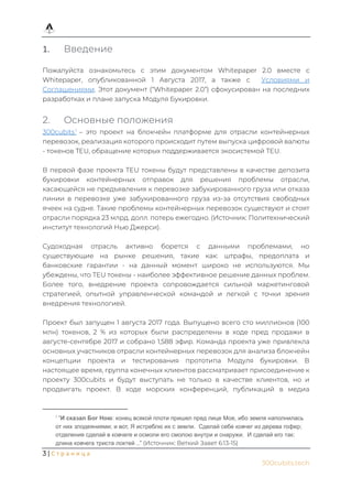 3 | С т р а н и ц а
300cubits.tech
1. Введение
Пожалуйста ознакомьтесь с этим документом Whitepaper 2.0 вместе с
Whitepaper, опубликованной 1 Августа 2017, а также с Условиями и
Соглашениями. Этот документ (“Whitepaper 2.0”) сфокусирован на последних
разработках и плане запуска Модуля Букировки.
2. Основные положения
300cubits1
– это проект на блокчейн платформе для отрасли контейнерных
перевозок, реализация которого происходит путем выпуска цифровой валюты
- токенов TEU, обращение которых поддерживается экосистемой TEU.
В первой фазе проекта TEU токены будут представлены в качестве депозита
букировки контейнерных отправок для решения проблемы отрасли,
касающейся не предъявления к перевозке забукированного груза или отказа
линии в перевозке уже забукированного груза из-за отсутствия свободных
ячеек на судне. Такие проблемы контейнерных перевозок существуют и стоят
отрасли порядка 23 млрд. долл. потерь ежегодно. (Источник: Политехнический
институт технологий Нью Джерси).
Судоходная отрасль активно борется с данными проблемами, но
существующие на рынке решения, такие как: штрафы, предоплата и
банковские гарантии - на данный момент широко не используются. Мы
убеждены, что TEU токены - наиболее эффективное решение данных проблем.
Более того, внедрение проекта сопровождается сильной маркетинговой
стратегией, опытной управленческой командой и легкой с точки зрения
внедрения технологией.
Проект был запущен 1 августа 2017 года. Выпущено всего сто миллионов (100
млн) токенов, 2 % из которых были распределены в ходе пред продажи в
августе-сентябре 2017 и собрано 1,588 эфир. Команда проекта уже привлекла
основных участников отрасли контейнерных перевозок для анализа блокчейн
концепции проекта и тестирования прототипа Модуля букировки. В
настоящее время, группа конечных клиентов рассматривает присоединение к
проекту 300cubits и будут выступать не только в качестве клиентов, но и
продвигать проект. В ходе морских конференций, публикаций в медиа
1
“И сказал Бог Ною: конец всякой плоти пришел пред лице Мое, ибо земля наполнилась
от них злодеяниями; и вот, Я истреблю их с земли. Сделай себе ковчег из дерева гофер;
отделения сделай в ковчеге и осмоли его смолою внутри и снаружи. И сделай его так:
длина ковчега триста локтей …” (Источник: Ветхий Завет 6:13-15)
 
