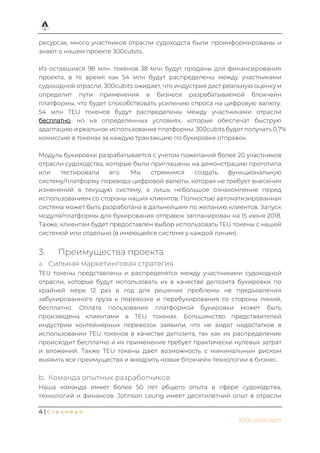 4 | С т р а н и ц а
300cubits.tech
ресурсах, много участников отрасли судоходста были проинформированы и
знают о нашем проекте 300cubits.
Из оставшихся 98 млн. токенов 38 млн будут проданы для финансирования
проекта, в то время как 54 млн будут распределены между участниками
судоходной отрасли. 300cubits ожидает, что индустрия даст реальную оценку и
определит пути применения в бизнесе разрабатываемой блокчейн
платформы, что будет способствовать усилению спроса на цифровую валюту.
54 млн TEU токенов будут распределены между участниками отрасли
бесплатно, но на определенных условиях, которые обеспечат быструю
адаптацию и реальное использование платформы. 300cubits будет получать 0,7%
комиссию в токенах за каждую транзакцию по букировке отправок.
Модуль букировки разрабатывается с учетом пожеланий более 20 участников
отрасли судоходства, которые были приглашены на демонстрацию прототипа
или тестировали его. Мы стремимся создать функциональную
систему/платформу перевода цифровой валюты, которая не требует внесения
изменений в текущую систему, а лишь небольшое ознакомление перед
использованием со стороны наших клиентов. Полностью автоматизированная
система может быть разработана в дальнейшем по желанию клиентов. Запуск
модуля/платформы для букирования отправок запланирован на 15 июня 2018.
Также, клиентам будет предоставлен выбор использовать TEU токены с нашей
системой или отдельно (в имеющейся системе у каждой линии).
3. Преимущества проекта
a. Сильная маркетинговая стратегия
TEU токены представлены и распределятся между участниками судоходной
отрасли, которые будут использовать их в качестве депозита букировки по
крайней мере 12 раз в год для решения проблемы не предъявления
забукированного груза к перевозке и перебукирования со стороны линий,
бесплатно. Оплата пользования платформой букировки может быть
произведена клиентами в TEU токенах. Большинство представителей
индустрии контейнерных перевозок заявили, что не видят недостатков в
использовании TEU токенов в качестве депозита, так как их распределение
происходит бесплатно и их применение требует практически нулевых затрат
и вложений. Также TEU токены дают возможность с минимальным риском
выявить все преимущества и внедрить новые блокчейн технологии в бизнес.
b. Команда опытных разработчиков
Наша команда имеет более 50 лет общего опыта в сфере судоходства,
технологий и финансов. Johnson Leung имеет десятилетний опыт в отрасли
 