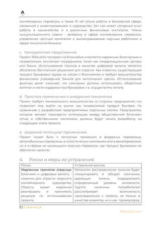 5 | С т р а н и ц а
300cubits.tech
контейнерных перевозок, а также 10 лет опыта работы в банковской сфере,
связанной с инвестированием в судоходство. Jon Lee имеет солидный опыт
работы в казначействе и в различных финансовых институтах. Члены
консультационного совета - ветераны в сфере контейнерных перевозок,
управления частным капиталом и высокоуважаемые научные работники в
сфере технологий бизнеса.
c. Конкурентное предложение
Проект 300cubits построен на блокчейне и является надежным, безопасным и
независимым, исключает посредников, таких как координационные центры
или банки. Использование токенов в качестве цифровой валюты является
абсолютно бесплатным решением для отрасли. Как известно, существующий
процесс букировки грузов не связан с блокчейном и требует вмешательства
финансовых учреждений, банков для выполнения сделок. Использование
фиатных денег означает, что компании должны использовать оборотный
капитал и нести издержки при букировке, т.е. осуществлять оплату.
d. Простота применения и внедрения технологии
Проект требует минимального вмешательства со стороны предприятий, что
позволяет ему выйти на рынок как независимый продукт быстрее, по
сравнению с разработкой предприятиями отдельных систем. Предприятия,
которые желают произвести интеграцию между общественной блокчейн
сетью и собственными системами, должны будут начать разработку на
следующем этапе проекта.
e. Широкий потенциал применения
Проект может быть с легкостью применим в фидерных перевозках,
автомобильных перевозках, в логистических компаниях или в авиаперевозках,
но и в сферах не касающихся морских перевозок, где процесс букировки не
обеспечен залогом.
4. Риски и меры их устранения
Риски Устранение рисков
Медленное принятие отраслью:
Блокчейн и цифровые валюты -
новинка для отрасли морского
контейнерного судоходства.
Отрасль может медленно
реагировать и принимать
решение по использованию
проекта.
Механизм распределения токенов будет
стимулировать и обязует компании,
держащих токены, поддерживать
определенный уровень активности.
Группа конечных потребителей
рассматривает возможность
присоединения к проекту не только в
качестве клиентов, но и как промоутеров.
 