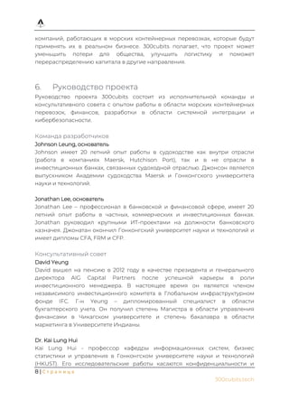8 | С т р а н и ц а
300cubits.tech
компаний, работающих в морских контейнерных перевозках, которые будут
применять их в реальном бизнесе. 300cubits полагает, что проект может
уменьшить потери для общества, улучшить логистику и поможет
перераспределению капитала в другие направления.
6. Руководство проекта
Руководство проекта 300cubits состоит из исполнительной команды и
консультативного совета с опытом работы в области морских контейнерных
перевозок, финансов, разработки в области системной интеграции и
кибербезопасности.
Команда разработчиков
Johnson Leung, основатель
Johnson имеет 20 летний опыт работы в судоходстве как внутри отрасли
(работа в компаниях Maersk, Hutchison Port), так и в не отрасли в
инвестиционных банках, связанных судоходной отраслью. Джонсон является
выпускником Академии судоходства Maersk и Гонконгского университета
науки и технологий.
Jonathan Lee, основатель
Jonathan Lee – профессионал в банковской и финансовой сфере, имеет 20
летний опыт работы в частных, коммерческих и инвестиционных банках.
Jonathan руководил крупными ИТ-проектами на должности банковского
казначея. Джонатан окончил Гонконгский университет науки и технологий и
имеет дипломы CFA, FRM и CFP.
Консультативный совет
David Yeung
David вышел на пенсию в 2012 году в качестве президента и генерального
директора AIG Capital Partners после успешной карьеры в роли
инвестиционного менеджера. В настоящее время он является членом
независимого инвестиционного комитета в Глобальном инфраструктурном
фонде IFC. Г-н Yeung – дипломированный специалист в области
бухгалтерского учета. Он получил степень Магистра в области управления
финансами в Чикагском университете и степень бакалавра в области
маркетинга в Университете Индианы.
Dr. Kai Lung Hui
Kai Lung Hui - профессор кафедры информационных систем, бизнес
статистики и управления в Гонконгском университете науки и технологий
(HKUST). Его исследовательские работы касаются конфиденциальности и
 