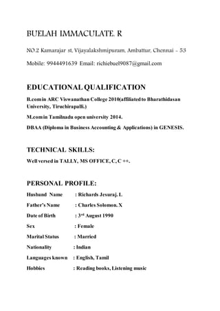 BUELAH IMMACULATE. R
NO.2 Kamarajar st, Vijayalakshmipuram, Ambattur, Chennai - 53
Mobile: 9944491639 Email: richiebuel9087@gmail.com
EDUCATIONALQUALIFICATION
B.comin ARC Viswanathan College 2010(affiliatedto Bharathidasan
University, Tiruchirapalli.)
M.comin Tamilnadu open university 2014.
DBAA (Diploma in Business Accounting & Applications) in GENESIS.
TECHNICAL SKILLS:
Well versed in TALLY, MS OFFICE, C, C ++.
PERSONAL PROFILE:
Husband Name : Richards Jesuraj. L
Father’s Name : Charles Solomon. X
Date of Birth : 3rd
August 1990
Sex : Female
Marital Status : Married
Nationality : Indian
Languages known : English, Tamil
Hobbies : Reading books, Listening music
 