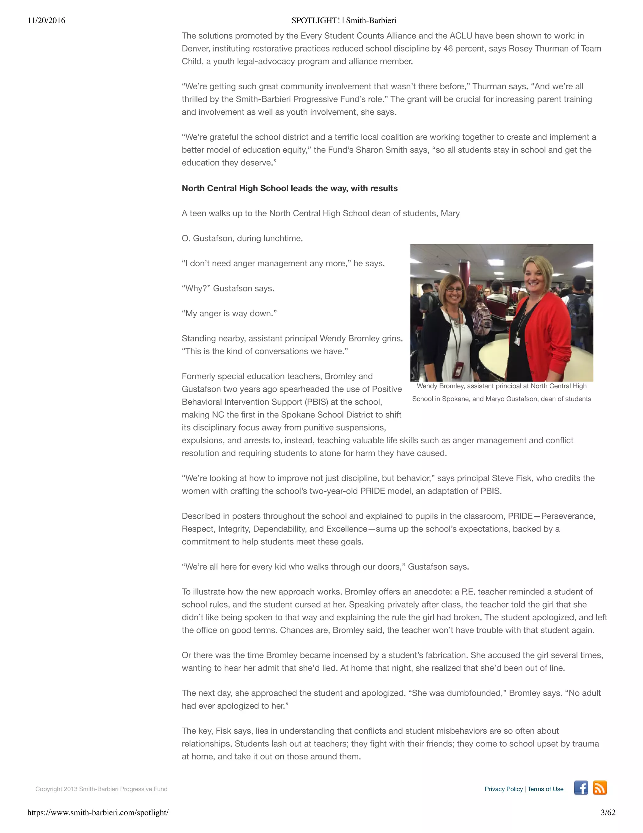 11/20/2016 SPOTLIGHT! | Smith-Barbieri
https://www.smith-barbieri.com/spotlight/ 3/62
Wendy Bromley, assistant principal at North Central High
School in Spokane, and Maryo Gustafson, dean of students
The solutions promoted by the Every Student Counts Alliance and the ACLU have been shown to work: in
Denver, instituting restorative practices reduced school discipline by 46 percent, says Rosey Thurman of Team
Child, a youth legal-advocacy program and alliance member.
“We’re getting such great community involvement that wasn’t there before,” Thurman says. “And we’re all
thrilled by the Smith-Barbieri Progressive Fund’s role.” The grant will be crucial for increasing parent training
and involvement as well as youth involvement, she says.
“We’re grateful the school district and a terriﬁc local coalition are working together to create and implement a
better model of education equity,” the Fund’s Sharon Smith says, “so all students stay in school and get the
education they deserve.”
North Central High School leads the way, with results
A teen walks up to the North Central High School dean of students, Mary
O. Gustafson, during lunchtime.
“I don’t need anger management any more,” he says.
“Why?” Gustafson says.
“My anger is way down.”
Standing nearby, assistant principal Wendy Bromley grins.
“This is the kind of conversations we have.”
Formerly special education teachers, Bromley and
Gustafson two years ago spearheaded the use of Positive
Behavioral Intervention Support (PBIS) at the school,
making NC the ﬁrst in the Spokane School District to shift
its disciplinary focus away from punitive suspensions,
expulsions, and arrests to, instead, teaching valuable life skills such as anger management and conﬂict
resolution and requiring students to atone for harm they have caused.
“We’re looking at how to improve not just discipline, but behavior,” says principal Steve Fisk, who credits the
women with crafting the school’s two-year-old PRIDE model, an adaptation of PBIS.
Described in posters throughout the school and explained to pupils in the classroom, PRIDE—Perseverance,
Respect, Integrity, Dependability, and Excellence—sums up the school’s expectations, backed by a
commitment to help students meet these goals.
“We’re all here for every kid who walks through our doors,” Gustafson says.
To illustrate how the new approach works, Bromley oﬀers an anecdote: a P.E. teacher reminded a student of
school rules, and the student cursed at her. Speaking privately after class, the teacher told the girl that she
didn’t like being spoken to that way and explaining the rule the girl had broken. The student apologized, and left
the oﬃce on good terms. Chances are, Bromley said, the teacher won’t have trouble with that student again.
Or there was the time Bromley became incensed by a student’s fabrication. She accused the girl several times,
wanting to hear her admit that she’d lied. At home that night, she realized that she’d been out of line.
The next day, she approached the student and apologized. “She was dumbfounded,” Bromley says. “No adult
had ever apologized to her.”
The key, Fisk says, lies in understanding that conﬂicts and student misbehaviors are so often about
relationships. Students lash out at teachers; they ﬁght with their friends; they come to school upset by trauma
at home, and take it out on those around them.
“This should be a place where we teach them,” Fisk says. “Because when they leave here, all bets are oﬀ.”
Copyright 2013 Smith-Barbieri Progressive Fund Privacy Policy | Terms of Use
 