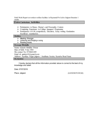 Field Work Report on workers welfare facilities in Raymond Pvt Ltd in Jalgaon Duration 1
month.
Extra Curriculum Activities
 Participation in Dance, Drama’s and Personality Contest.
 Comparing Experience in College Inaugural Programme.
 Participation in G.K.competitions, Elocution, Essay writing Graduation
Excellence examination.
Hobbies
 Meeting Stranger.
 Listening and Singing a song
 Reading books.
Personal Details
Name: Ganesh Shridhar Pawar
Date of birth: 9 Jan 1985
My contact No: 9730681209
Email id: gnishu143@gmail.com
Address: Ayodhya Nagar jalgaon / Aradhana Society Karadva Road Surat.
Declaration
I hereby declare that all the information provided above is correct to the best of my
knowledge and belief.
Date: 07/07/2016
Place: Jalgaon (GANESH PAWAR)
 