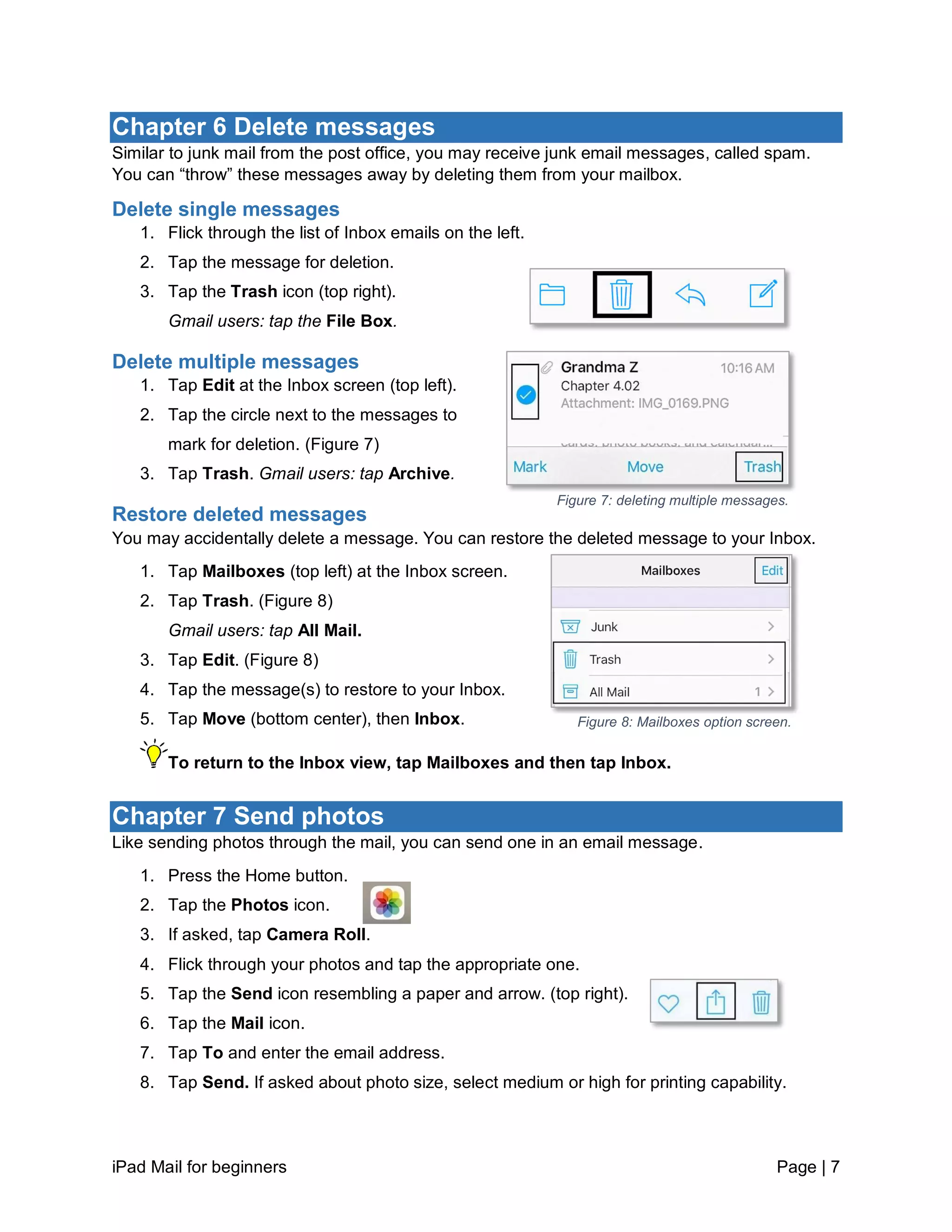 iPad Mail for beginners Page | 7
Chapter 6 Delete messages
Similar to junk mail from the post office, you may receive junk email messages, called spam.
You can “throw” these messages away by deleting them from your mailbox.
Delete single messages
1. Flick through the list of Inbox emails on the left.
2. Tap the message for deletion.
3. Tap the Trash icon (top right).
Gmail users: tap the File Box.
Delete multiple messages
1. Tap Edit at the Inbox screen (top left).
2. Tap the circle next to the messages to
mark for deletion. (Figure 7)
3. Tap Trash. Gmail users: tap Archive.
Restore deleted messages
You may accidentally delete a message. You can restore the deleted message to your Inbox.
1. Tap Mailboxes (top left) at the Inbox screen.
2. Tap Trash. (Figure 8)
Gmail users: tap All Mail.
3. Tap Edit. (Figure 8)
4. Tap the message(s) to restore to your Inbox.
5. Tap Move (bottom center), then Inbox.
To return to the Inbox view, tap Mailboxes and then tap Inbox.
Chapter 7 Send photos
Like sending photos through the mail, you can send one in an email message.
1. Press the Home button.
2. Tap the Photos icon.
3. If asked, tap Camera Roll.
4. Flick through your photos and tap the appropriate one.
5. Tap the Send icon resembling a paper and arrow. (top right).
6. Tap the Mail icon.
7. Tap To and enter the email address.
8. Tap Send. If asked about photo size, select medium or high for printing capability.
Figure 7: deleting multiple messages.
Figure 8: Mailboxes option screen.
 