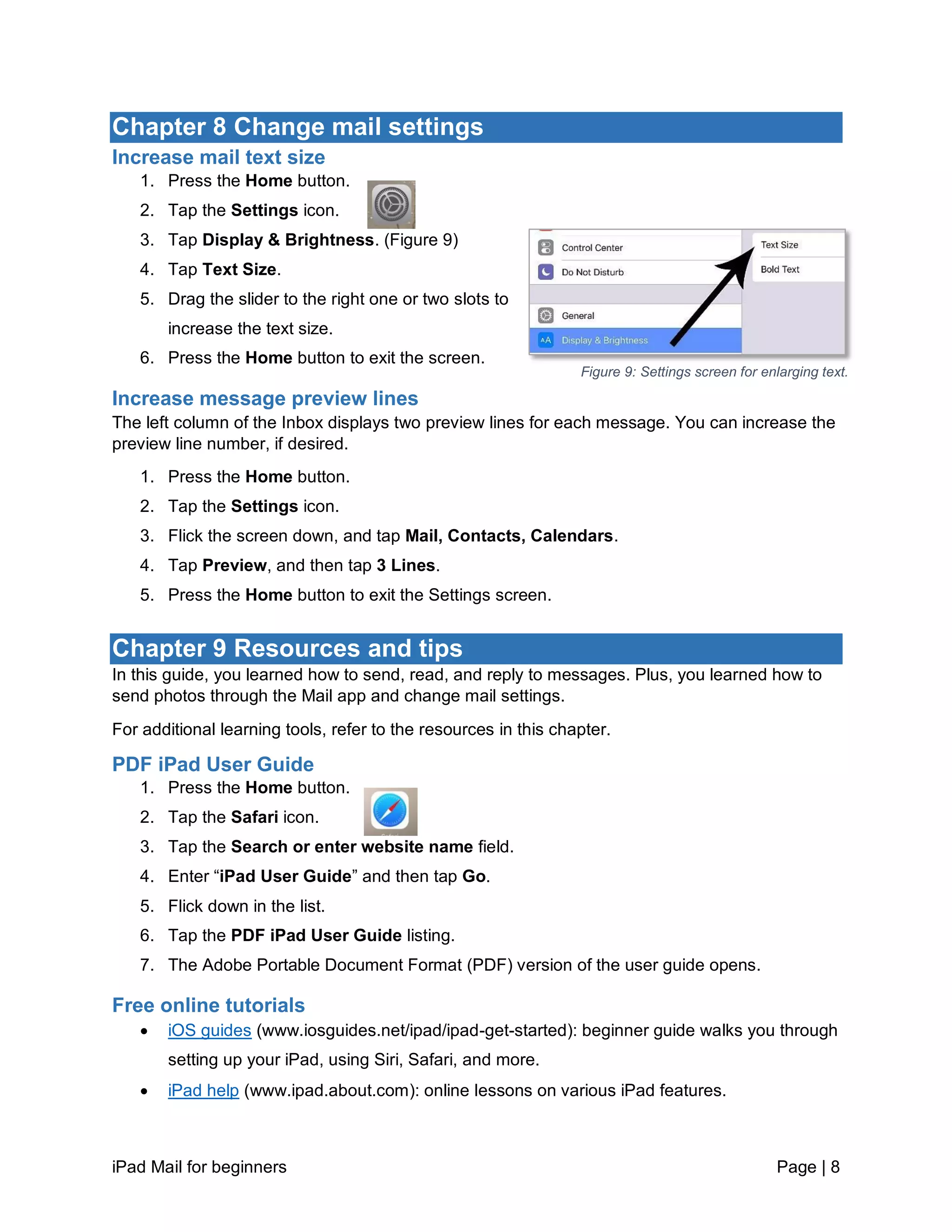 iPad Mail for beginners Page | 8
Chapter 8 Change mail settings
Increase mail text size
1. Press the Home button.
2. Tap the Settings icon.
3. Tap Display & Brightness. (Figure 9)
4. Tap Text Size.
5. Drag the slider to the right one or two slots to
increase the text size.
6. Press the Home button to exit the screen.
Increase message preview lines
The left column of the Inbox displays two preview lines for each message. You can increase the
preview line number, if desired.
1. Press the Home button.
2. Tap the Settings icon.
3. Flick the screen down, and tap Mail, Contacts, Calendars.
4. Tap Preview, and then tap 3 Lines.
5. Press the Home button to exit the Settings screen.
Chapter 9 Resources and tips
In this guide, you learned how to send, read, and reply to messages. Plus, you learned how to
send photos through the Mail app and change mail settings.
For additional learning tools, refer to the resources in this chapter.
PDF iPad User Guide
1. Press the Home button.
2. Tap the Safari icon.
3. Tap the Search or enter website name field.
4. Enter “iPad User Guide” and then tap Go.
5. Flick down in the list.
6. Tap the PDF iPad User Guide listing.
7. The Adobe Portable Document Format (PDF) version of the user guide opens.
Free online tutorials
 iOS guides (www.iosguides.net/ipad/ipad-get-started): beginner guide walks you through
setting up your iPad, using Siri, Safari, and more.
 iPad help (www.ipad.about.com): online lessons on various iPad features.
Figure 9: Settings screen for enlarging text.
 