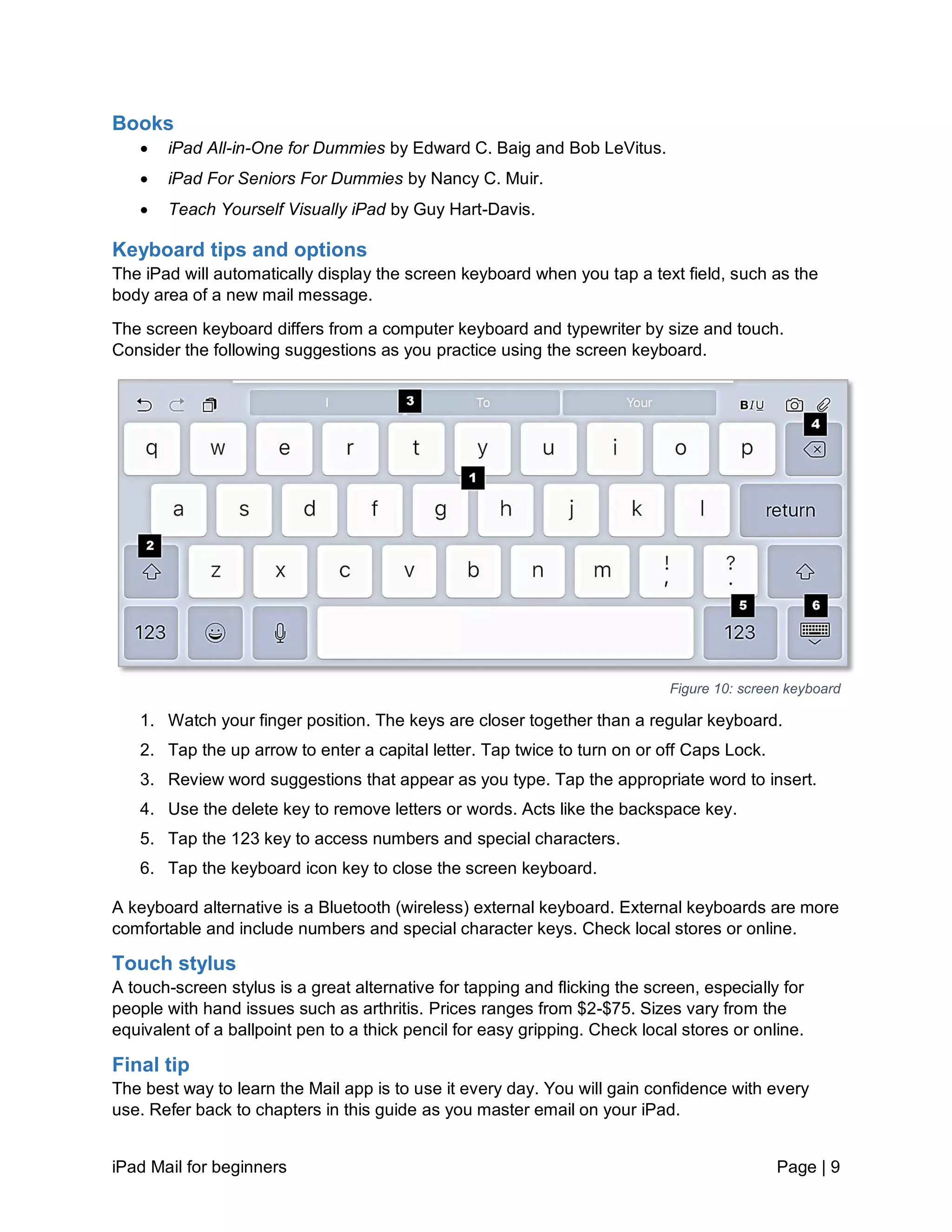 iPad Mail for beginners Page | 9
Books
 iPad All-in-One for Dummies by Edward C. Baig and Bob LeVitus.
 iPad For Seniors For Dummies by Nancy C. Muir.
 Teach Yourself Visually iPad by Guy Hart-Davis.
Keyboard tips and options
The iPad will automatically display the screen keyboard when you tap a text field, such as the
body area of a new mail message.
The screen keyboard differs from a computer keyboard and typewriter by size and touch.
Consider the following suggestions as you practice using the screen keyboard.
Figure 10: screen keyboard
1. Watch your finger position. The keys are closer together than a regular keyboard.
2. Tap the up arrow to enter a capital letter. Tap twice to turn on or off Caps Lock.
3. Review word suggestions that appear as you type. Tap the appropriate word to insert.
4. Use the delete key to remove letters or words. Acts like the backspace key.
5. Tap the 123 key to access numbers and special characters.
6. Tap the keyboard icon key to close the screen keyboard.
A keyboard alternative is a Bluetooth (wireless) external keyboard. External keyboards are more
comfortable and include numbers and special character keys. Check local stores or online.
Touch stylus
A touch-screen stylus is a great alternative for tapping and flicking the screen, especially for
people with hand issues such as arthritis. Prices ranges from $2-$75. Sizes vary from the
equivalent of a ballpoint pen to a thick pencil for easy gripping. Check local stores or online.
Final tip
The best way to learn the Mail app is to use it every day. You will gain confidence with every
use. Refer back to chapters in this guide as you master email on your iPad.
 