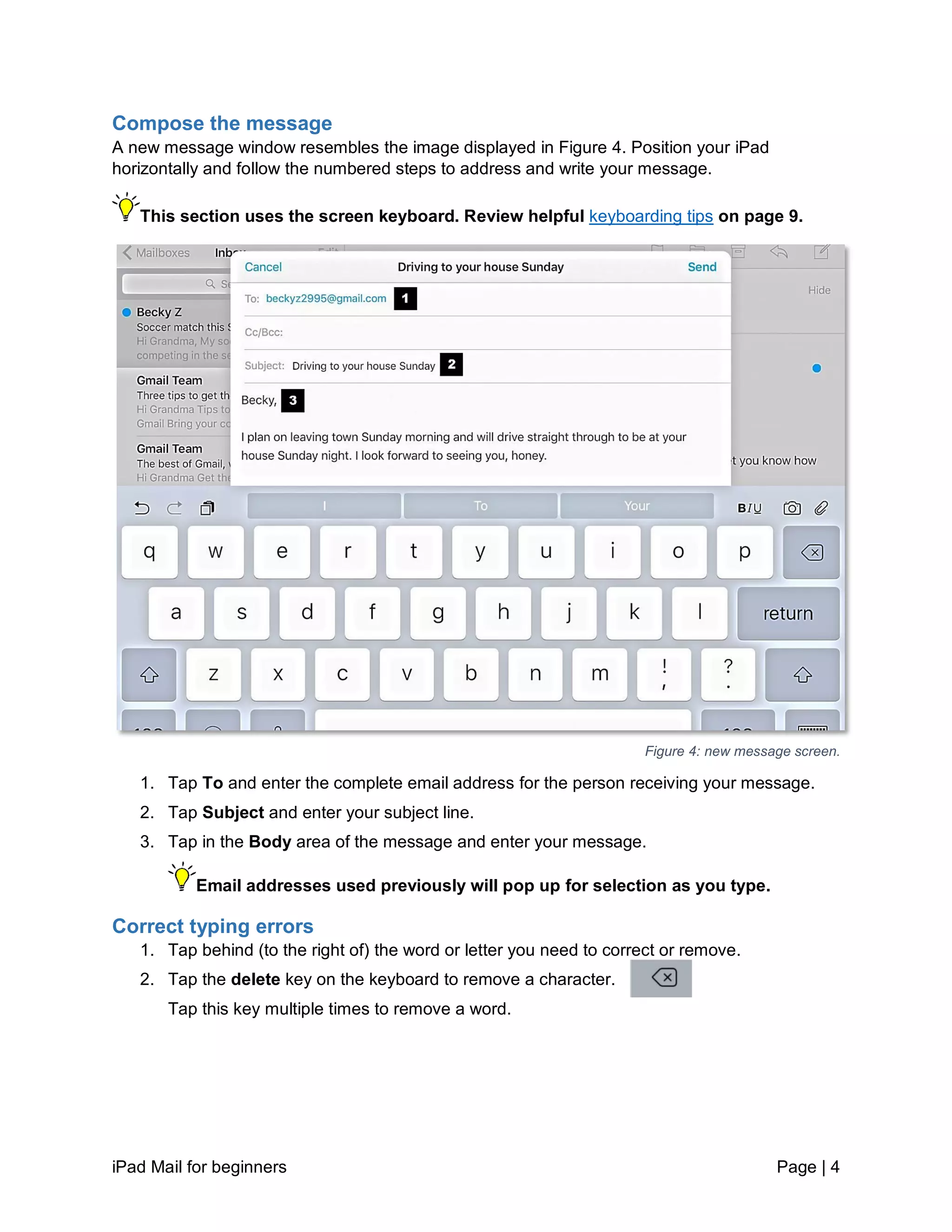 iPad Mail for beginners Page | 4
Compose the message
A new message window resembles the image displayed in Figure 4. Position your iPad
horizontally and follow the numbered steps to address and write your message.
This section uses the screen keyboard. Review helpful keyboarding tips on page 9.
Figure 4: new message screen.
1. Tap To and enter the complete email address for the person receiving your message.
2. Tap Subject and enter your subject line.
3. Tap in the Body area of the message and enter your message.
Email addresses used previously will pop up for selection as you type.
Correct typing errors
1. Tap behind (to the right of) the word or letter you need to correct or remove.
2. Tap the delete key on the keyboard to remove a character.
Tap this key multiple times to remove a word.
 