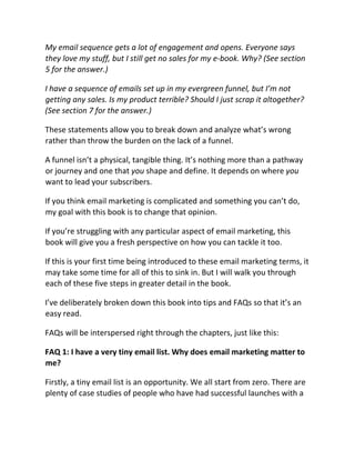 My email sequence gets a lot of engagement and opens. Everyone says
they love my stuff, but I still get no sales for my e-book. Why? (See section
5 for the answer.)
I have a sequence of emails set up in my evergreen funnel, but I’m not
getting any sales. Is my product terrible? Should I just scrap it altogether?
(See section 7 for the answer.)
These statements allow you to break down and analyze what’s wrong
rather than throw the burden on the lack of a funnel.
A funnel isn’t a physical, tangible thing. It’s nothing more than a pathway
or journey and one that you shape and define. It depends on where you
want to lead your subscribers.
If you think email marketing is complicated and something you can’t do,
my goal with this book is to change that opinion.
If you’re struggling with any particular aspect of email marketing, this
book will give you a fresh perspective on how you can tackle it too.
If this is your first time being introduced to these email marketing terms, it
may take some time for all of this to sink in. But I will walk you through
each of these five steps in greater detail in the book.
I’ve deliberately broken down this book into tips and FAQs so that it’s an
easy read.
FAQs will be interspersed right through the chapters, just like this:
FAQ 1: I have a very tiny email list. Why does email marketing matter to
me?
Firstly, a tiny email list is an opportunity. We all start from zero. There are
plenty of case studies of people who have had successful launches with a
 