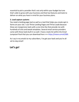 essential to pick a provider that’s not only within your budget but one
that’s able to grow with your business and that has features and tools to
deliver on what you have in mind for your business plans.
2. Lead capture systems
You need a landing page tool as well as a tool that helps you create opt-in
forms on your site. I use Thrive Landing Pages and Thrive Leads because
these are inexpensive tools with a one-time fee that provide me with
hundreds of click and tweak templates. Several email service providers
come with these tools built-in as well. I have a tools list within the Email
Jumpstart Pack that you can download here >>> https://meera.email/300.
As I say in my emails to my subscribers, I’ve got your back and you’re all
set to slay email!
Let’s go!
 