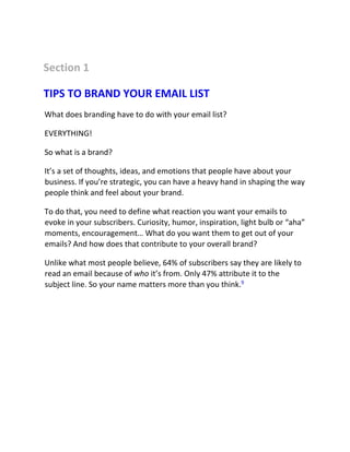 Section 1
TIPS TO BRAND YOUR EMAIL LIST
What does branding have to do with your email list?
EVERYTHING!
So what is a brand?
It’s a set of thoughts, ideas, and emotions that people have about your
business. If you’re strategic, you can have a heavy hand in shaping the way
people think and feel about your brand.
To do that, you need to define what reaction you want your emails to
evoke in your subscribers. Curiosity, humor, inspiration, light bulb or “aha”
moments, encouragement… What do you want them to get out of your
emails? And how does that contribute to your overall brand?
Unlike what most people believe, 64% of subscribers say they are likely to
read an email because of who it’s from. Only 47% attribute it to the
subject line. So your name matters more than you think.9
 