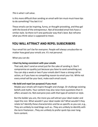 This is what I call value.
Is this more difficult than sending an email with ten must-must-have tips
to do something? You bet it is!
These emails can be inspiring, funny, or thought-provoking, and they gel
with the brand of the entrepreneur. Not all branded email lists have a
similar style. So there isn’t one particular way that’s best. But reframe
what you think value is supposed to mean.
YOU WILL ATTRACT AND REPEL SUBSCRIBERS
Your email list can’t be for everyone. People will always unsubscribe no
matter how good your emails are. It’s not personal.
What you can do:
•Start by being consistent with your emails
That said, don’t send an email just for the sake of sending it. Don’t
compromise on quality just because you have to send something out.
You can skip a week or two if your emails don’t have a strong call to
action, or if you have no compelling reason to email your list. While not
every email will be your best, make each email count.
•Be bold and repel (on purpose) if you must
Maybe your emails will inspire thought and change. Or challenge existing
beliefs and myths. Your content may also raise more questions than it
offers answers to. Not everyone jives with that type of content or style.
But the bolder you are, the more you will attract your ideal reader and
repel the rest. What wouldn’t your ideal reader do? What wouldn’t they
relate to? Identify these characteristics and be as specific as you can; e.g.,
They are unlikely to read blogs such as…They are unlikely to identify with
the term freelancer…They are unlikely to prefer quick tips over long-
form content.
 