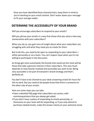 Once you have identified these characteristics, keep them in mind as
you’re working on your email content. Don’t water down your message
to fit your average reader.
DETERMINE THE ACCESSIBILITY OF YOUR BRAND
Will you encourage subscribers to respond to your emails?
Will you phrase your emails in a way that shows that you value a two-way
conversation with your subscribers?
When you do so, you gain tons of insight about what your subscribers are
struggling with and what they need you to create for them.
But to do this, you need to be open to responding to your subscribers—
either personally or via a team. You can’t expect input when you’re not
willing to participate in the discussion.
As things get more automated, the brands that stand out the most will be
those that take a genuine interest in their subscribers. This very much
depends on how heavily involved and accessible you want to be. Being
very accessible is not part of everyone’s brand strategy and that’s
perfectly ok.
You don’t have to be chained to your desk answering emails for hours for
this to work. But you need to let people know that there is someone on
the other side of your emails.
Here are some steps you can take:
•Have a detailed FAQ page that subscribers can access, with
commonquestions that you always get asked.
•If you don’t have a policy of responding to emails personally, or
ifsomeone on your team will be responding, or if you only attend to
purchase-related emails, make this known clearly on your welcome email.
 