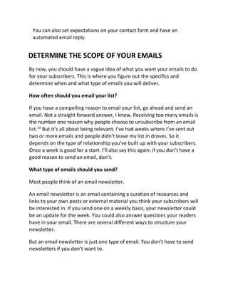 You can also set expectations on your contact form and have an
automated email reply.
DETERMINE THE SCOPE OF YOUR EMAILS
By now, you should have a vague idea of what you want your emails to do
for your subscribers. This is where you figure out the specifics and
determine when and what type of emails you will deliver.
How often should you email your list?
If you have a compelling reason to email your list, go ahead and send an
email. Not a straight forward answer, I know. Receiving too many emails is
the number one reason why people choose to unsubscribe from an email
list.10
But it’s all about being relevant. I’ve had weeks where I’ve sent out
two or more emails and people didn’t leave my list in droves. So it
depends on the type of relationship you’ve built up with your subscribers.
Once a week is good for a start. I’ll also say this again: if you don’t have a
good reason to send an email, don’t.
What type of emails should you send?
Most people think of an email newsletter.
An email newsletter is an email containing a curation of resources and
links to your own posts or external material you think your subscribers will
be interested in. If you send one on a weekly basis, your newsletter could
be an update for the week. You could also answer questions your readers
have in your email. There are several different ways to structure your
newsletter.
But an email newsletter is just one type of email. You don’t have to send
newsletters if you don’t want to.
 