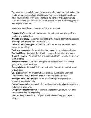 You could send emails focused on a single goal—to get your subscribers to
read a blog post, download a lesson, watch a video, or just think about
what you shared or reply to it. There are no right or wrong answers to
these questions, just what’s best for your business and marketing goals as
well as your audience.
Here are a few different types of emails you can send:
Common FAQs – An email that answers repeat questions you get from
readers and subscribers
Affiliate case study – An email that details the results from taking a course
or using a tool that you’re an affiliate for
Teaser to an existing post – An email that links to pillar or cornerstone
pieces on your blog
Tools and resources – An email that shares your favorite tool collection
The Start Here – An email that links to your most important resources
Break the myths – An email that lays out myths that your subscribers may
think are true
Behind the scenes – An email that gives an insiders’ peek into what’s
going on with your business
Personal story – An email that gives an insiders’ peek into your struggles
or backstory
One-click survey – An email that asks a simple question to segment
subscribers or allows them to choose their own email journey
Survey or How can I help you? – An email asking for responses or
providing an offer to help
Postpurchase welcome email – An email sent immediately after purchase
to buyers of your offer
Unexpected incentive email – A simple cheat sheet, guide, or PDF that
subscribers were not expecting
Favorite thing – A collection of your favorite books/blogs/stock photo
sites, etc.
 