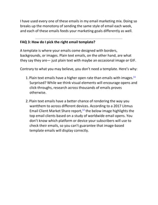 I have used every one of these emails in my email marketing mix. Doing so
breaks up the monotony of sending the same style of email each week,
and each of these emails feeds your marketing goals differently as well.
FAQ 3: How do I pick the right email template?
A template is where your emails come designed with borders,
backgrounds, or images. Plain text emails, on the other hand, are what
they say they are— just plain text with maybe an occasional image or GIF.
Contrary to what you may believe, you don’t need a template. Here’s why:
1.Plain text emails have a higher open rate than emails with images.11
Surprised? While we think visual elements will encourage opens and
click-throughs, research across thousands of emails proves
otherwise.
2.Plain text emails have a better chance of rendering the way you
wantthem to across different devices. According to a 2017 Litmus
Email Client Market Share report,12
the below image highlights the
top email clients based on a study of worldwide email opens. You
don’t know which platform or device your subscribers will use to
check their emails, so you can’t guarantee that image-based
template emails will display correctly.
 