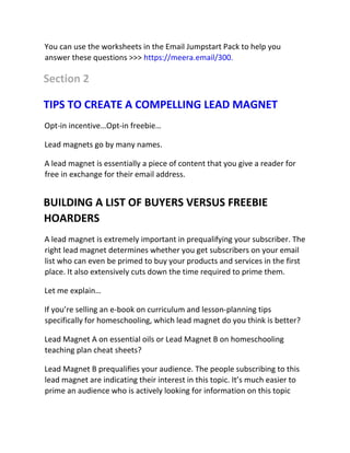 You can use the worksheets in the Email Jumpstart Pack to help you
answer these questions >>> https://meera.email/300.
Section 2
TIPS TO CREATE A COMPELLING LEAD MAGNET
Opt-in incentive…Opt-in freebie…
Lead magnets go by many names.
A lead magnet is essentially a piece of content that you give a reader for
free in exchange for their email address.
BUILDING A LIST OF BUYERS VERSUS FREEBIE
HOARDERS
A lead magnet is extremely important in prequalifying your subscriber. The
right lead magnet determines whether you get subscribers on your email
list who can even be primed to buy your products and services in the first
place. It also extensively cuts down the time required to prime them.
Let me explain…
If you’re selling an e-book on curriculum and lesson-planning tips
specifically for homeschooling, which lead magnet do you think is better?
Lead Magnet A on essential oils or Lead Magnet B on homeschooling
teaching plan cheat sheets?
Lead Magnet B prequalifies your audience. The people subscribing to this
lead magnet are indicating their interest in this topic. It’s much easier to
prime an audience who is actively looking for information on this topic
 
