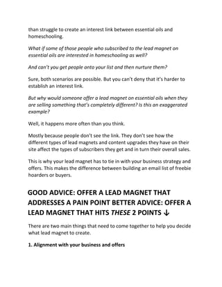 than struggle to create an interest link between essential oils and
homeschooling.
What if some of those people who subscribed to the lead magnet on
essential oils are interested in homeschooling as well?
And can’t you get people onto your list and then nurture them?
Sure, both scenarios are possible. But you can’t deny that it’s harder to
establish an interest link.
But why would someone offer a lead magnet on essential oils when they
are selling something that’s completely different? Is this an exaggerated
example?
Well, it happens more often than you think.
Mostly because people don’t see the link. They don’t see how the
different types of lead magnets and content upgrades they have on their
site affect the types of subscribers they get and in turn their overall sales.
This is why your lead magnet has to tie in with your business strategy and
offers. This makes the difference between building an email list of freebie
hoarders or buyers.
GOOD ADVICE: OFFER A LEAD MAGNET THAT
ADDRESSES A PAIN POINT BETTER ADVICE: OFFER A
LEAD MAGNET THAT HITS THESE 2 POINTS ↓
There are two main things that need to come together to help you decide
what lead magnet to create.
1. Alignment with your business and offers
 