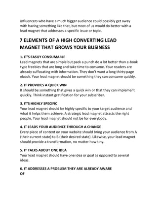 influencers who have a much bigger audience could possibly get away
with having something like that, but most of us would do better with a
lead magnet that addresses a specific issue or topic.
7 ELEMENTS OF A HIGH CONVERTING LEAD
MAGNET THAT GROWS YOUR BUSINESS
1. IT’S EASILY CONSUMABLE
Lead magnets that are simple but pack a punch do a lot better than e-book
type freebies that are long and take time to consume. Your readers are
already suffocating with information. They don’t want a long thirty-page
ebook. Your lead magnet should be something they can consume quickly.
2. IT PROVIDES A QUICK WIN
It should be something that gives a quick win or that they can implement
quickly. Think instant gratification for your subscriber.
3. IT’S HIGHLY SPECIFIC
Your lead magnet should be highly specific to your target audience and
what it helps them achieve. A strategic lead magnet attracts the right
people. Your lead magnet should not be for everybody.
4. IT LEADS YOUR AUDIENCE THROUGH A CHANGE
Every piece of content on your website should bring your audience from A
(their current state) to B (their desired state). Likewise, your lead magnet
should provide a transformation, no matter how tiny.
5. IT TALKS ABOUT ONE IDEA
Your lead magnet should have one idea or goal as opposed to several
ideas.
6. IT ADDRESSES A PROBLEM THEY ARE ALREADY AWARE
OF
 